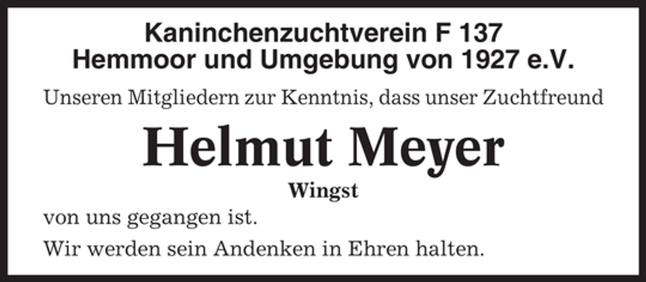 <p>Kaninchenzuchtverein F 137<br />Hemmoor und Umgebung von 1927 e.V.<br />Unseren Mitgliedern zur Kenntnis, dass unser Zuchtfreund</p><p>Helmut Meyer<br />Wingst<br />von uns gegangen ist.<br />Wir werden sein Andenken in Ehren halten.</p>