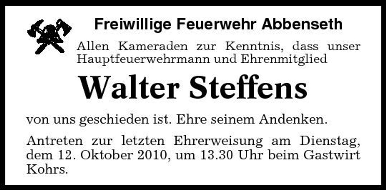 <p>Freiwillige Feuerwehr Abbenseth<br />Allen Kameraden zur Kenntnis, dass unser Hauptfeuerwehrmann und Ehrenmitglied</p><p>Walter Steffens<br />von uns geschieden ist. Ehre seinem Andenken. Antreten zur letzten Ehrerweisung am Dienstag, dem 12. Oktober 2010, um 13.30 Uhr beim Gastwirt Kohrs.</p>