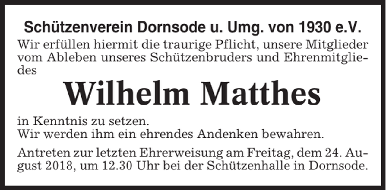 <p>Schützenverein Dornsode u. Umg. von 1930 e.V.<br />Wir erfüllen hiermit die traurige Pflicht, unsere Mitglieder<br />vom Ableben unseres Schützenbruders und Ehrenmitgliedes</p><p>Wilhelm Matthes<br />in Kenntnis zu setzen.<br />Wir werden ihm ein ehrendes Andenken bewahren.<br />Antreten zur letzten Ehrerweisung am Freitag, dem 24. August 2018, um 12.30 Uhr bei der Schützenhalle in Dornsode.</p>