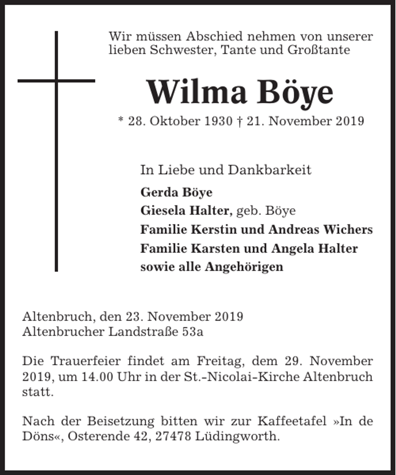 <p>Wir müssen Abschied nehmen von unserer<br />lieben Schwester, Tante und Großtante</p><p>Wilma Böye<br />* 28. Oktober 1930 † 21. November 2019</p><p>In Liebe und Dankbarkeit<br />Gerda Böye<br />Giesela Halter, geb. Böye<br />Familie Kerstin und Andreas Wichers<br />Familie Karsten und Angela Halter<br />sowie alle Angehörigen</p><p>Altenbruch, den 23. November 2019<br />Altenbrucher Landstraße 53a<br />Die Trauerfeier findet am Freitag, dem 29. November<br />2019, um 14.00 Uhr in der St.-Nicolai-Kirche Altenbruch<br />statt.<br />Nach der Beisetzung bitten wir zur Kaffeetafel »In de<br />Döns«, Osterende 42, 27478 Lüdingworth.</p>
