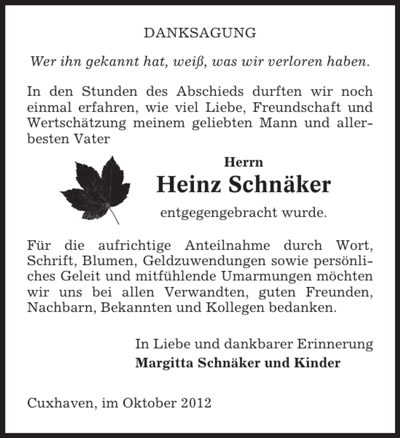 <p>DANKSAGUNG<br />Wer ihn gekannt hat, weiß, was wir verloren haben.<br />In den Stunden des Abschieds durften wir noch<br />einmal erfahren, wie viel Liebe, Freundschaft und<br />Wertschätzung meinem geliebten Mann und allerbesten Vater<br />Herrn</p><p>Heinz Schnäker<br />entgegengebracht wurde.<br />Für die aufrichtige Anteilnahme durch Wort,<br />Schrift, Blumen, Geldzuwendungen sowie persönliches Geleit und mitfühlende Umarmungen möchten<br />wir uns bei allen Verwandten, guten Freunden,<br />Nachbarn, Bekannten und Kollegen bedanken.<br />In Liebe und dankbarer Erinnerung<br />Margitta Schnäker und Kinder<br />Cuxhaven, im Oktober 2012</p>