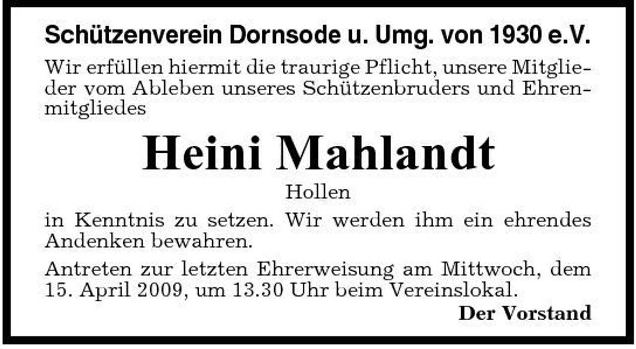 <p>Schützenverein Dornsode u. Umg. von 1930 e.V.<br />Wir erfüllen hiermit die traurige Pflicht, unsere Mitglieder vom Ableben unseres Schützenbruders und Ehrenmitgliedes</p><p>Heini Mahlandt<br />Hollen in Kenntnis zu setzen. Wir werden ihm ein ehrendes Andenken bewahren. Antreten zur letzten Ehrerweisung am Mittwoch, dem 15. April 2009, um 13.30 Uhr beim Vereinslokal. Der Vorstand</p>