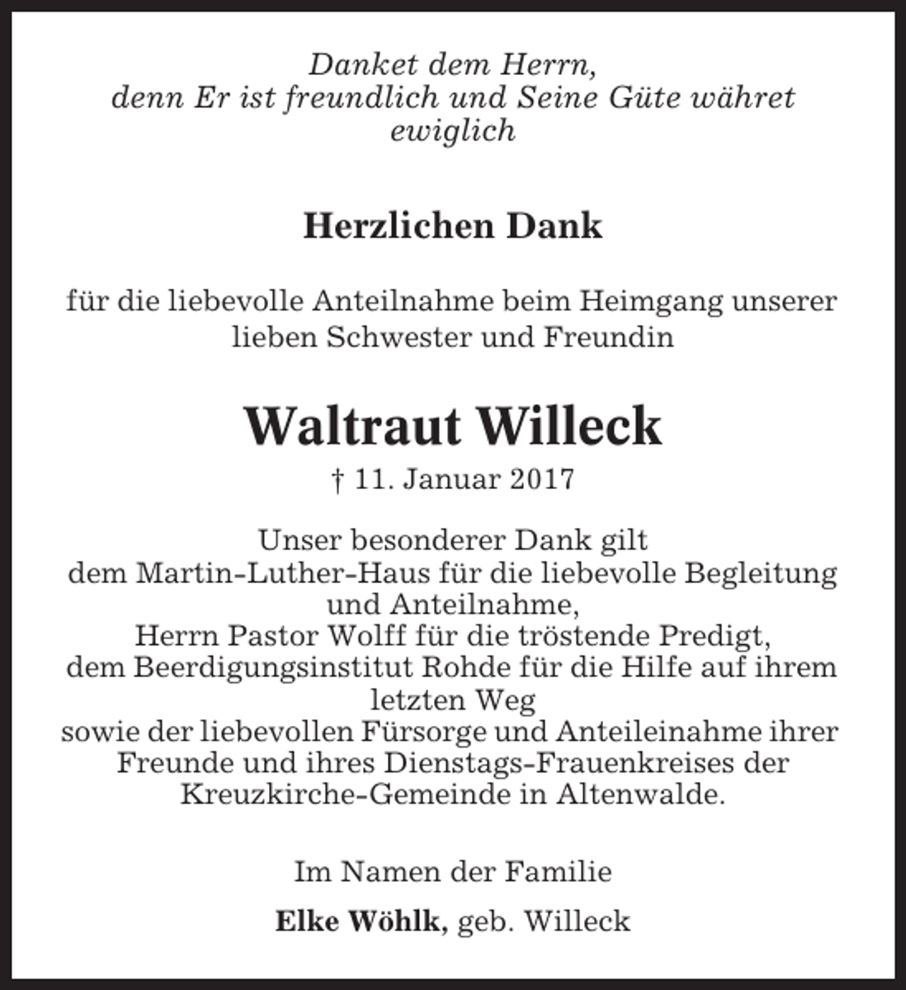 <p>Danket dem Herrn,<br />denn Er ist freundlich und Seine Güte währet<br />ewiglich</p><p>Herzlichen Dank<br />für die liebevolle Anteilnahme beim Heimgang unserer<br />lieben Schwester und Freundin</p><p>Waltraut Willeck<br />† 11. Januar 2017<br />Unser besonderer Dank gilt<br />dem Martin-Luther-Haus für die liebevolle Begleitung<br />und Anteilnahme,<br />Herrn Pastor Wolff für die tröstende Predigt,<br />dem Beerdigungsinstitut Rohde für die Hilfe auf ihrem<br />letzten Weg<br />sowie der liebevollen Fürsorge und Anteileinahme ihrer<br />Freunde und ihres Dienstags-Frauenkreises der<br />Kreuzkirche-Gemeinde in Altenwalde.<br />Im Namen der Familie<br />Elke Wöhlk, geb. Willeck</p>