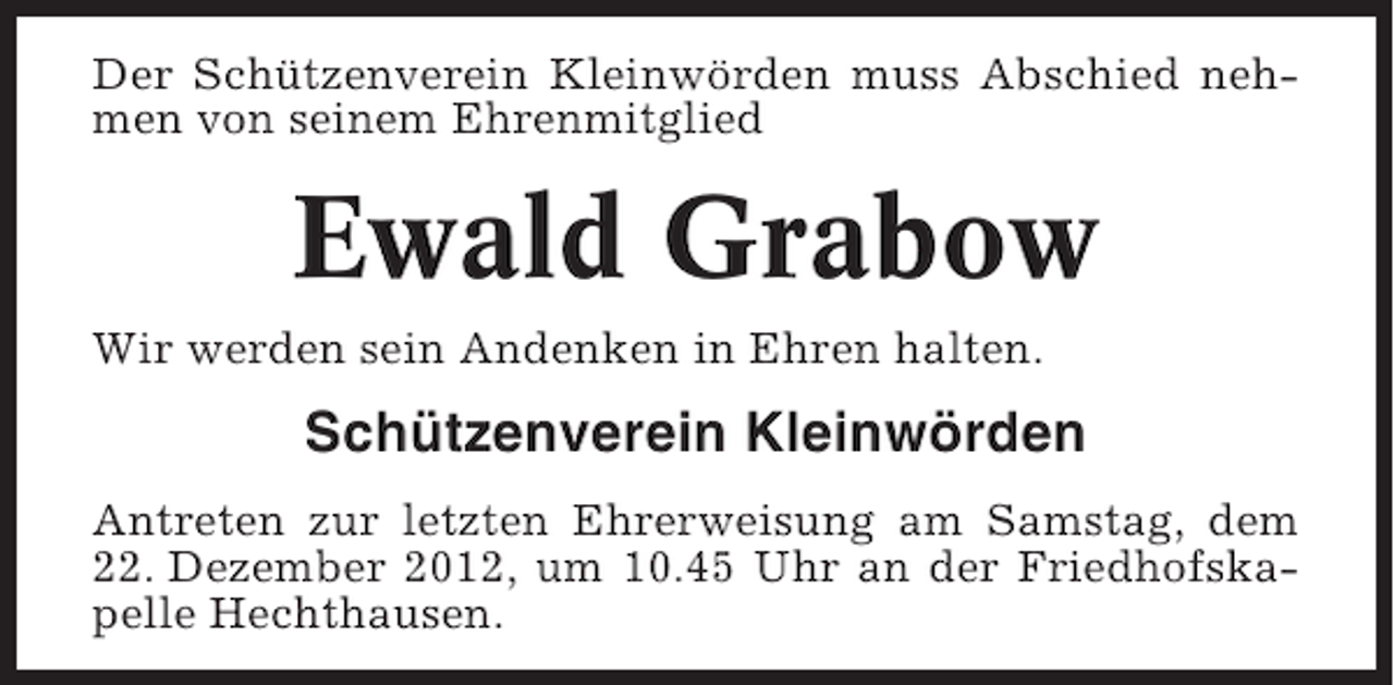 <p>Der Schützenverein Kleinwörden muss Abschied nehmen von seinem Ehrenmitglied</p><p>Ewald Grabow<br />Wir werden sein Andenken in Ehren halten.</p><p>Schützenverein Kleinwörden<br />Antreten zur letzten Ehrerweisung am Samstag, dem<br />22. Dezember 2012, um 10.45 Uhr an der Friedhofskapelle Hechthausen.</p>