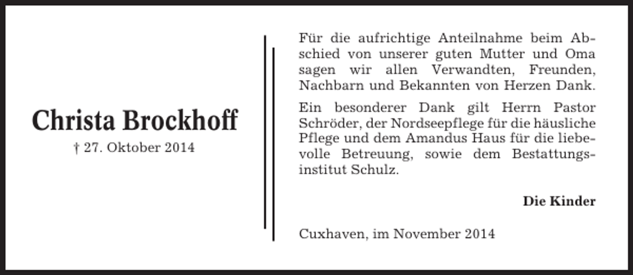 <p>Für die aufrichtige Anteilnahme beim Abschied von unserer guten Mutter und Oma<br />sagen wir allen Verwandten, Freunden,<br />Nachbarn und Bekannten von Herzen Dank.</p><p>Christa Brockhoff<br />† 27. Oktober 2014</p><p>Ein besonderer Dank gilt Herrn Pastor<br />Schröder, der Nordseepflege für die häusliche<br />Pflege und dem Amandus Haus für die liebevolle Betreuung, sowie dem Bestattungsinstitut Schulz.<br />Die Kinder<br />Cuxhaven, im November 2014</p>