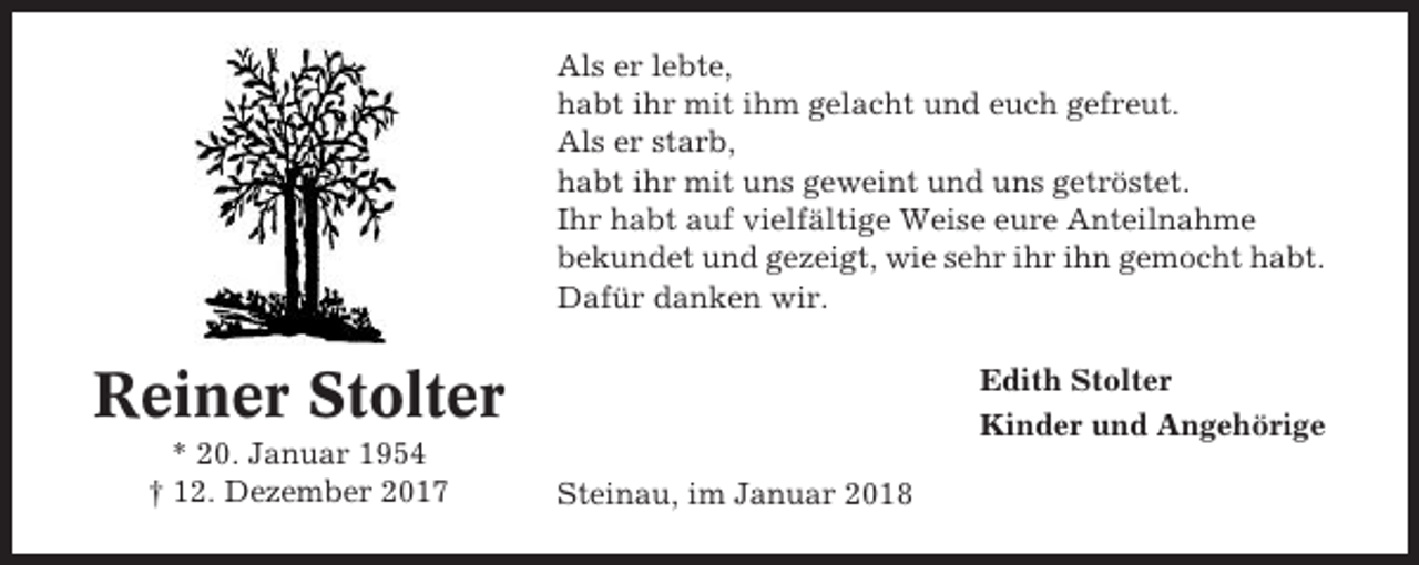 <p>Als er lebte,<br />habt ihr mit ihm gelacht und euch gefreut.<br />Als er starb,<br />habt ihr mit uns geweint und uns getröstet.<br />Ihr habt auf vielfältige Weise eure Anteilnahme<br />bekundet und gezeigt, wie sehr ihr ihn gemocht habt.<br />Dafür danken wir.<br />Edith Stolter<br />Kinder und Angehörige</p><p>Reiner Stolter<br />* 20. Januar 1954<br />† 12. Dezember 2017</p><p>Steinau, im Januar 2018</p>