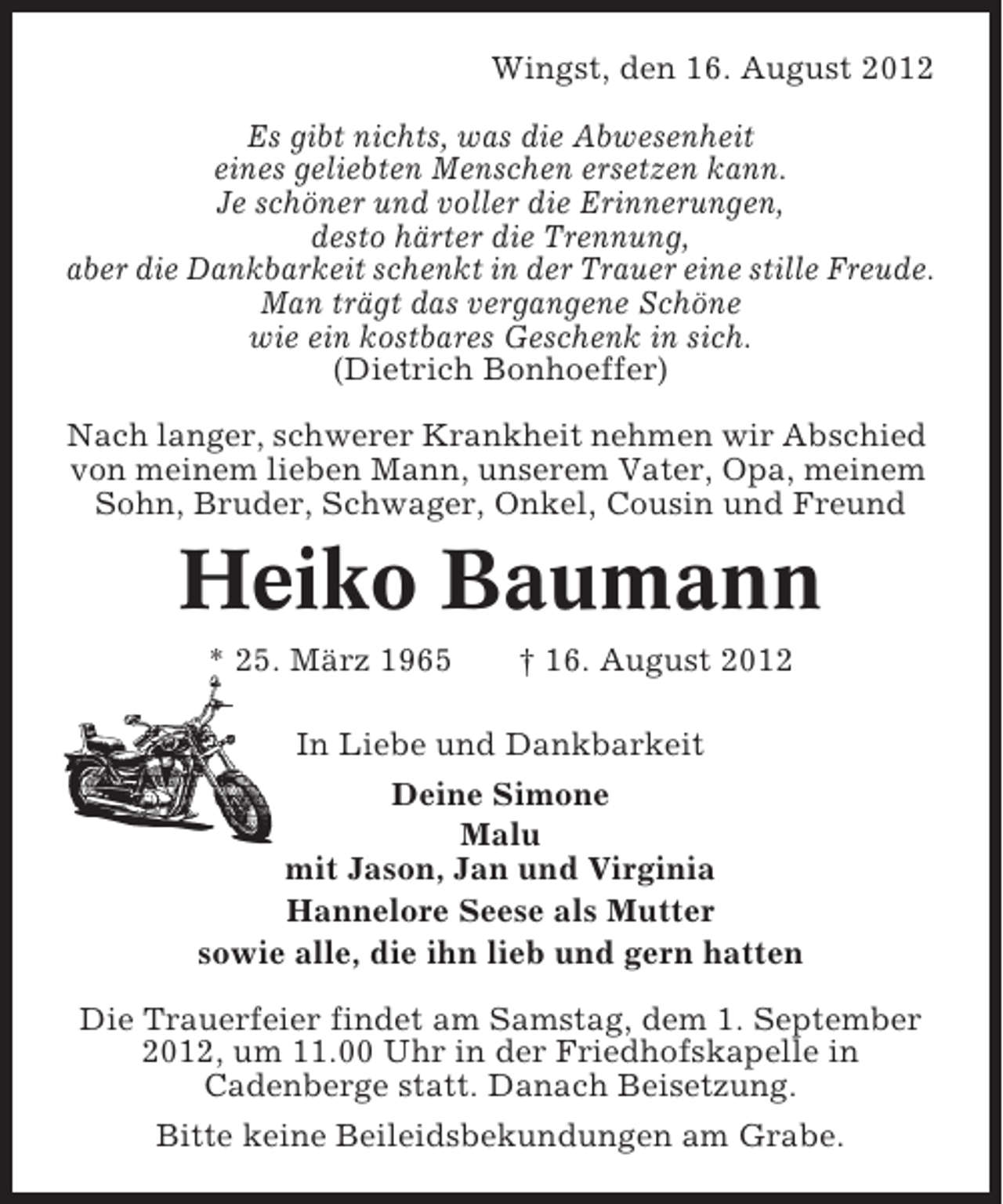 <p>Wingst, den 16. August 2012<br />Es gibt nichts, was die Abwesenheit<br />eines geliebten Menschen ersetzen kann.<br />Je schöner und voller die Erinnerungen,<br />desto härter die Trennung,<br />aber die Dankbarkeit schenkt in der Trauer eine stille Freude.<br />Man trägt das vergangene Schöne<br />wie ein kostbares Geschenk in sich.<br />(Dietrich Bonhoeffer)<br />Nach langer, schwerer Krankheit nehmen wir Abschied<br />von meinem lieben Mann, unserem Vater, Opa, meinem<br />Sohn, Bruder, Schwager, Onkel, Cousin und Freund</p>
<p>Heiko Baumann<br />* 25. März 1965</p>
<p>† 16. August 2012</p>
<p>In Liebe und Dankbarkeit<br />Deine Simone<br />Malu<br />mit Jason, Jan und Virginia<br />Hannelore Seese als Mutter<br />sowie alle, die ihn lieb und gern hatten<br />Die Trauerfeier findet am Samstag, dem 1. September<br />2012, um 11.00 Uhr in der Friedhofskapelle in<br />Cadenberge statt. Danach Beisetzung.<br />Bitte keine Beileidsbekundungen am Grabe.</p>