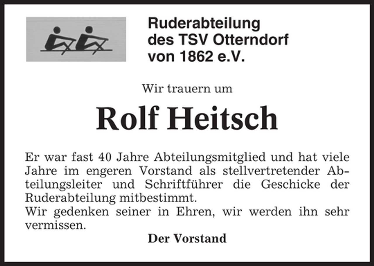 <p>Ruderabteilung<br />des TSV Otterndorf<br />von 1862 e.V.<br />Wir trauern um</p><p>Rolf Heitsch<br />Er war fast 40 Jahre Abteilungsmitglied und hat viele<br />Jahre im engeren Vorstand als stellvertretender Abteilungsleiter und Schriftführer die Geschicke der<br />Ruderabteilung mitbestimmt.<br />Wir gedenken seiner in Ehren, wir werden ihn sehr<br />vermissen.<br />Der Vorstand</p>
