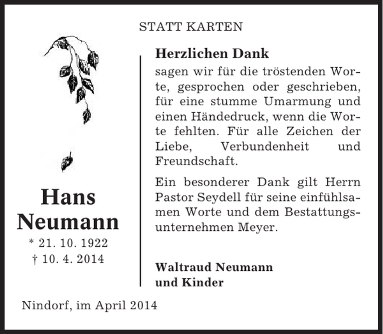<p>STATT KARTEN</p><p>Herzlichen Dank<br />sagen wir für die tröstenden Worte, gesprochen oder geschrieben,<br />für eine stumme Umarmung und<br />einen Händedruck, wenn die Worte fehlten. Für alle Zeichen der<br />Liebe,<br />Verbundenheit<br />und<br />Freundschaft.</p><p>Hans<br />Neumann<br />* 21. 10. 1922<br />† 10. 4. 2014</p><p>Ein besonderer Dank gilt Herrn<br />Pastor Seydell für seine einfühlsamen Worte und dem Bestattungsunternehmen Meyer.<br />Waltraud Neumann<br />und Kinder</p><p>Nindorf, im April 2014</p>