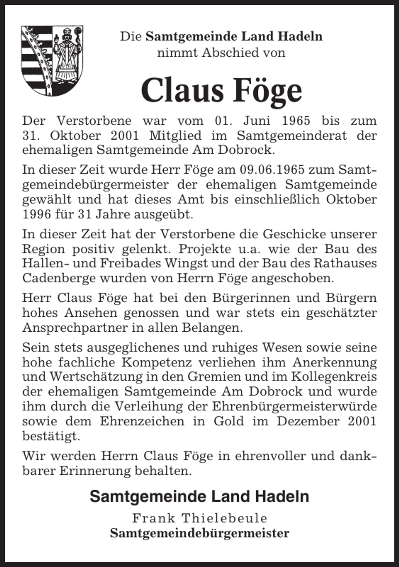 <p>Die Samtgemeinde Land Hadeln<br />nimmt Abschied von</p><p>Claus Föge<br />Der Verstorbene war vom 01. Juni 1965 bis zum<br />31. Oktober 2001 Mitglied im Samtgemeinderat der<br />ehemaligen Samtgemeinde Am Dobrock.<br />In dieser Zeit wurde Herr Föge am 09.06.1965 zum Samtgemeindebürgermeister der ehemaligen Samtgemeinde<br />gewählt und hat dieses Amt bis einschließlich Oktober<br />1996 für 31 Jahre ausgeübt.<br />In dieser Zeit hat der Verstorbene die Geschicke unserer<br />Region positiv gelenkt. Projekte u.a. wie der Bau des<br />Hallen- und Freibades Wingst und der Bau des Rathauses<br />Cadenberge wurden von Herrn Föge angeschoben.<br />Herr Claus Föge hat bei den Bürgerinnen und Bürgern<br />hohes Ansehen genossen und war stets ein geschätzter<br />Ansprechpartner in allen Belangen.<br />Sein stets ausgeglichenes und ruhiges Wesen sowie seine<br />hohe fachliche Kompetenz verliehen ihm Anerkennung<br />und Wertschätzung in den Gremien und im Kollegenkreis<br />der ehemaligen Samtgemeinde Am Dobrock und wurde<br />ihm durch die Verleihung der Ehrenbürgermeisterwürde<br />sowie dem Ehrenzeichen in Gold im Dezember 2001<br />bestätigt.<br />Wir werden Herrn Claus Föge in ehrenvoller und dankbarer Erinnerung behalten.</p><p>Samtgemeinde Land Hadeln<br />Frank Thielebeule<br />Samtgemeindebürgermeister</p>