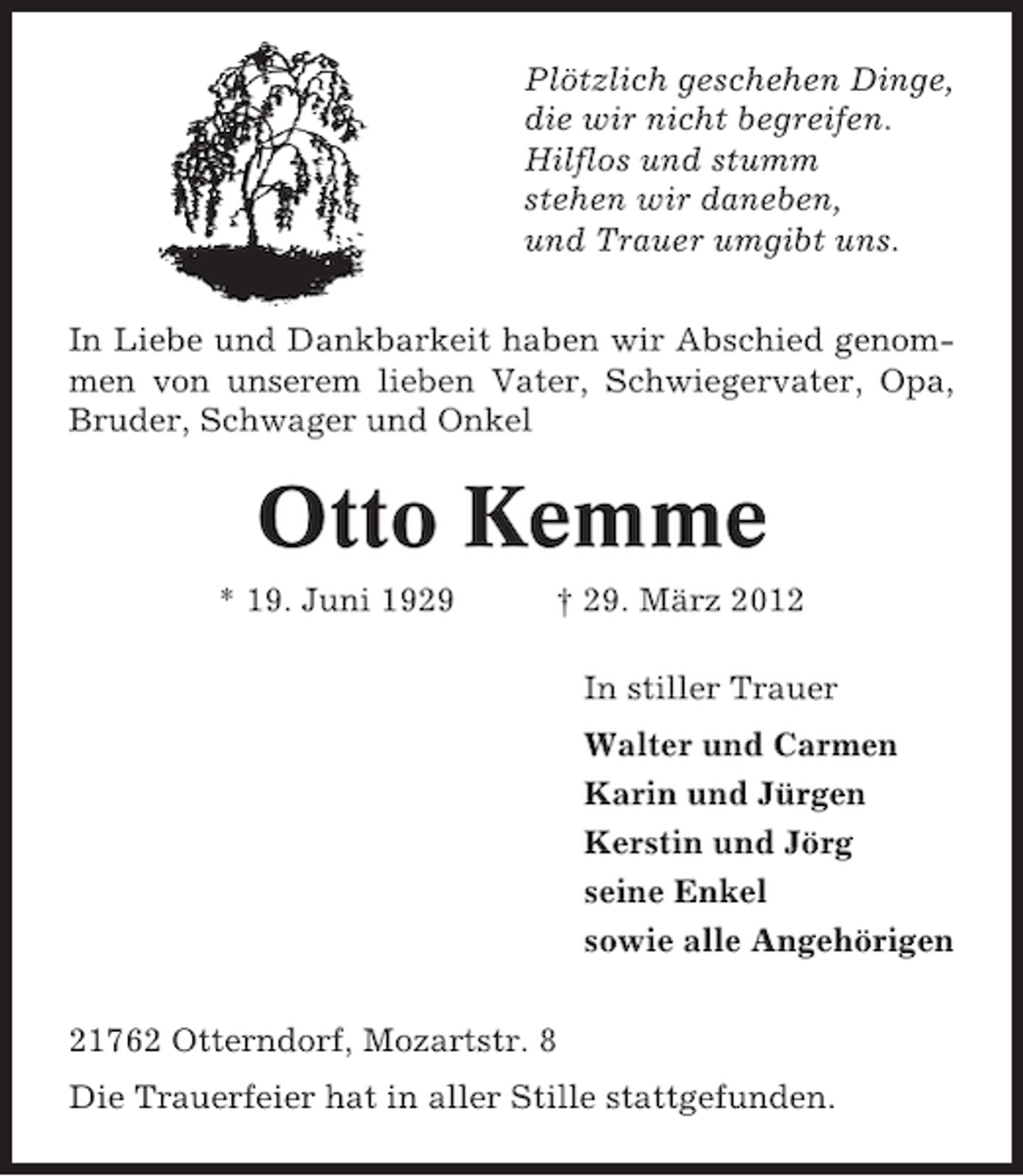 <p>Plötzlich geschehen Dinge,<br />die wir nicht begreifen.<br />Hilflos und stumm<br />stehen wir daneben,<br />und Trauer umgibt uns.<br />In Liebe und Dankbarkeit haben wir Abschied genommen von unserem lieben Vater, Schwiegervater, Opa,<br />Bruder, Schwager und Onkel</p><p>Otto Kemme<br />* 19. Juni 1929</p><p>† 29. März 2012<br />In stiller Trauer<br />Walter und Carmen<br />Karin und Jürgen<br />Kerstin und Jörg<br />seine Enkel<br />sowie alle Angehörigen</p><p>21762 Otterndorf, Mozartstr. 8<br />Die Trauerfeier hat in aller Stille stattgefunden.</p>