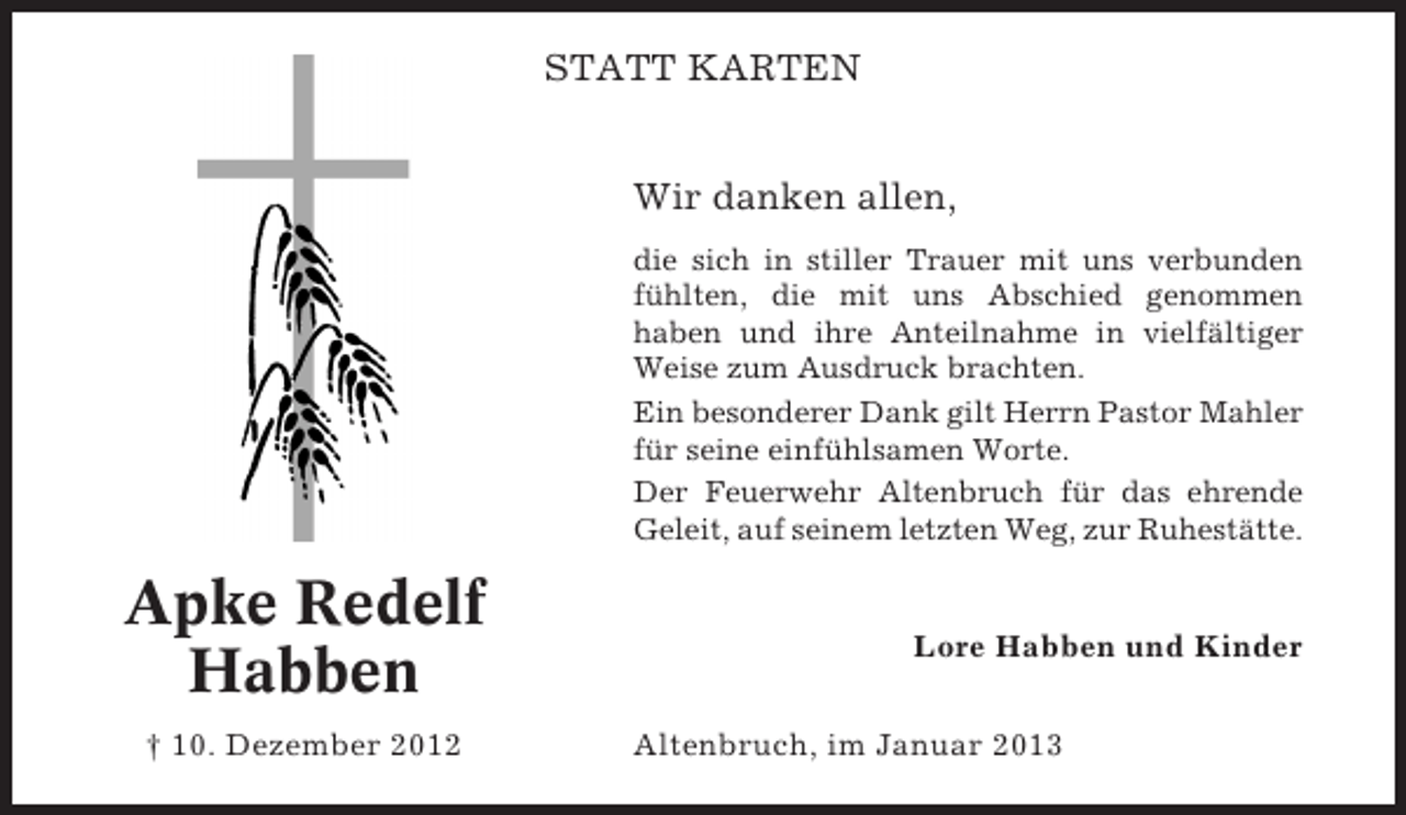 <p>STATT KARTEN<br />Wir danken allen,<br />die sich in stiller Trauer mit uns verbunden<br />fühlten, die mit uns Abschied genommen<br />haben und ihre Anteilnahme in vielfältiger<br />Weise zum Ausdruck brachten.<br />Ein besonderer Dank gilt Herrn Pastor Mahler<br />für seine einfühlsamen Worte.<br />Der Feuerwehr Altenbruch für das ehrende<br />Geleit, auf seinem letzten Weg, zur Ruhestätte.</p><p>Apke Redelf<br />Habben<br />† 10. Dezember 2012</p><p>Lore Habben und Kinder<br />Altenbruch, im Januar 2013</p>