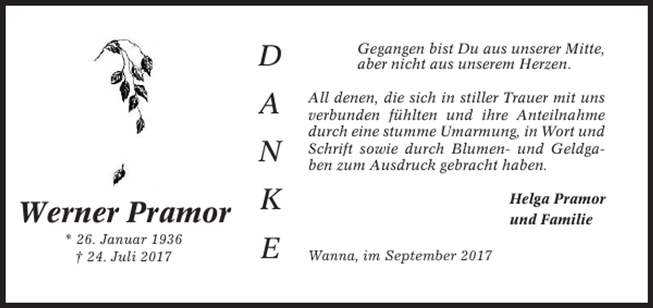 <p>D</p><p>Gegangen bist Du aus unserer Mitte,<br />aber nicht aus unserem Herzen.</p><p>A</p><p>All denen, die sich in stiller Trauer mit uns<br />verbunden fühlten und ihre Anteilnahme<br />durch eine stumme Umarmung, in Wort und<br />Schrift sowie durch Blumen- und Geldgaben zum Ausdruck gebracht haben.</p><p>N<br />Werner Pramor<br />* 26. Januar 1936<br />† 24. Juli 2017</p><p>K<br />E</p><p>Helga Pramor<br />und Familie<br />Wanna, im September 2017</p>