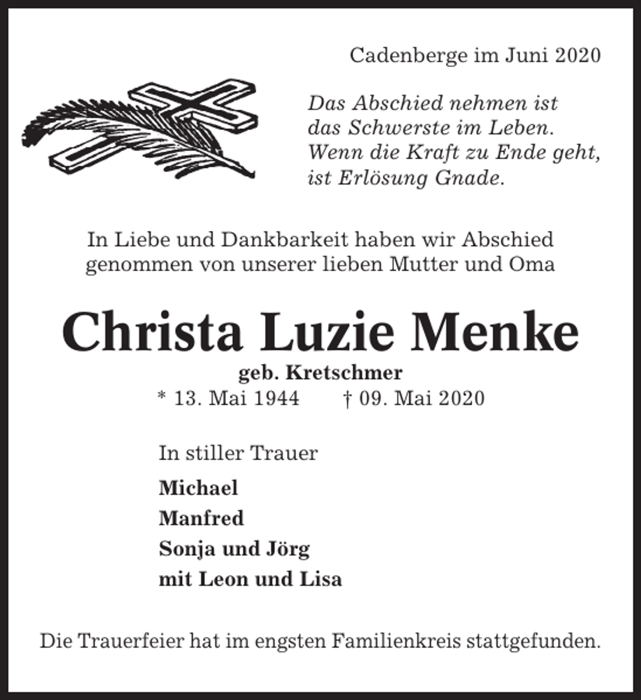 <p>Cadenberge im Juni 2020<br />Das Abschied nehmen ist<br />das Schwerste im Leben.<br />Wenn die Kraft zu Ende geht,<br />ist Erlösung Gnade.<br />In Liebe und Dankbarkeit haben wir Abschied<br />genommen von unserer lieben Mutter und Oma</p><p>Christa Luzie Menke<br />geb. Kretschmer<br />* 13. Mai 1944<br />† 09. Mai 2020<br />In stiller Trauer<br />Michael<br />Manfred<br />Sonja und Jörg<br />mit Leon und Lisa<br />Die Trauerfeier hat im engsten Familienkreis stattgefunden.</p>