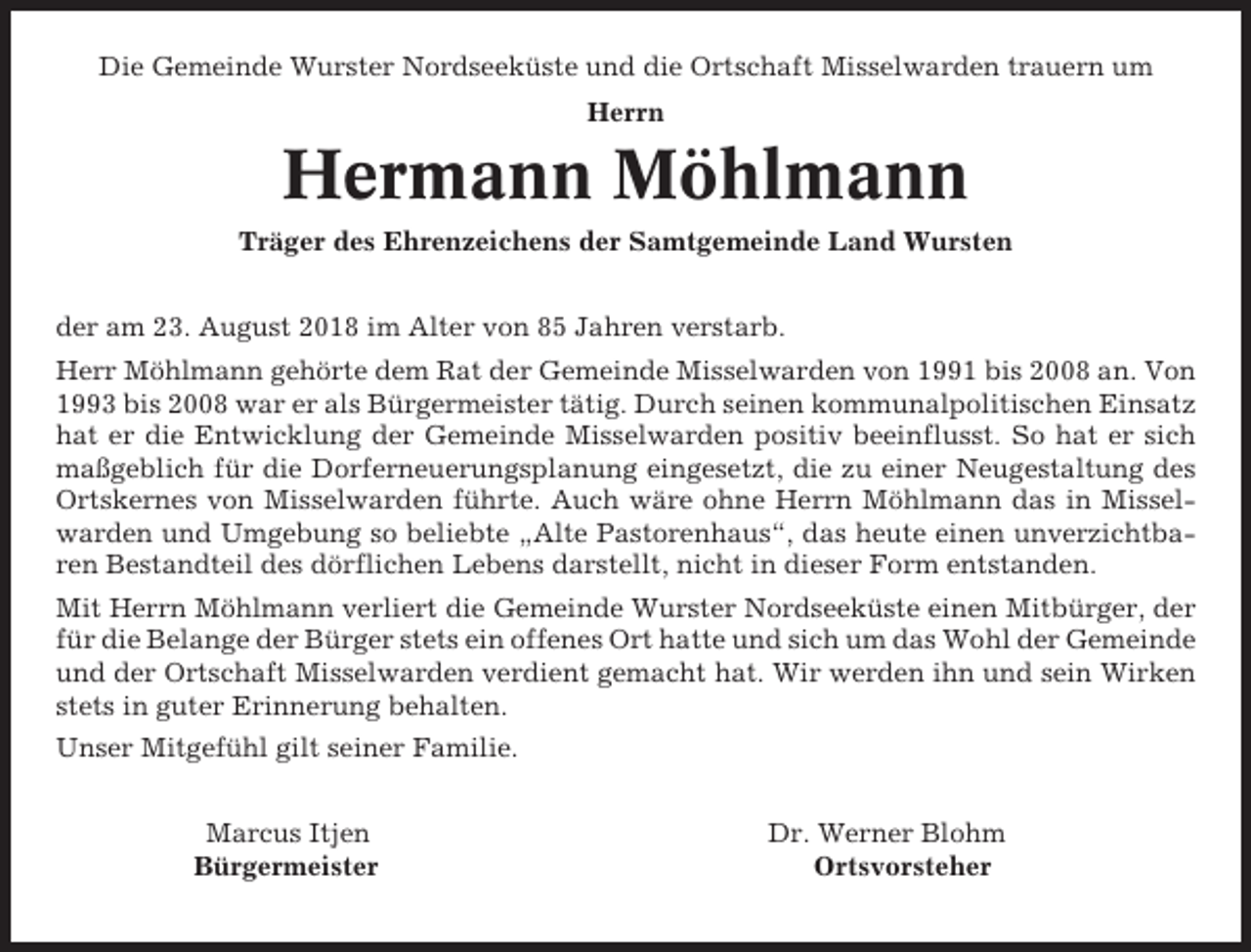 <p>Die Gemeinde Wurster Nordseeküste und die Ortschaft Misselwarden trauern um<br />Herrn</p><p>Hermann Möhlmann<br />Träger des Ehrenzeichens der Samtgemeinde Land Wursten<br />der am 23. August 2018 im Alter von 85 Jahren verstarb.<br />Herr Möhlmann gehörte dem Rat der Gemeinde Misselwarden von 1991 bis 2008 an. Von<br />1993 bis 2008 war er als Bürgermeister tätig. Durch seinen kommunalpolitischen Einsatz<br />hat er die Entwicklung der Gemeinde Misselwarden positiv beeinflusst. So hat er sich<br />maßgeblich für die Dorferneuerungsplanung eingesetzt, die zu einer Neugestaltung des<br />Ortskernes von Misselwarden führte. Auch wäre ohne Herrn Möhlmann das in Misselwarden und Umgebung so beliebte „Alte Pastorenhaus“, das heute einen unverzichtbaren Bestandteil des dörflichen Lebens darstellt, nicht in dieser Form entstanden.<br />Mit Herrn Möhlmann verliert die Gemeinde Wurster Nordseeküste einen Mitbürger, der<br />für die Belange der Bürger stets ein offenes Ort hatte und sich um das Wohl der Gemeinde<br />und der Ortschaft Misselwarden verdient gemacht hat. Wir werden ihn und sein Wirken<br />stets in guter Erinnerung behalten.<br />Unser Mitgefühl gilt seiner Familie.<br />Marcus Itjen<br />Bürgermeister</p><p>Dr. Werner Blohm<br />Ortsvorsteher</p>