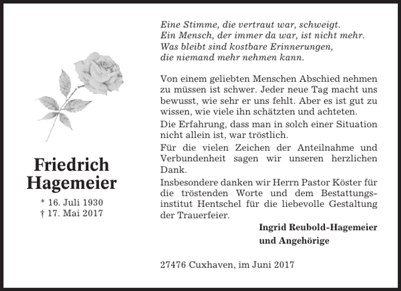 <p>Eine Stimme, die vertraut war, schweigt.<br />Ein Mensch, der immer da war, ist nicht mehr.<br />Was bleibt sind kostbare Erinnerungen,<br />die niemand mehr nehmen kann.</p><p>Friedrich<br />Hagemeier<br />* 16. Juli 1930<br />† 17. Mai 2017</p><p>Von einem geliebten Menschen Abschied nehmen<br />zu müssen ist schwer. Jeder neue Tag macht uns<br />bewusst, wie sehr er uns fehlt. Aber es ist gut zu<br />wissen, wie viele ihn schätzten und achteten.<br />Die Erfahrung, dass man in solch einer Situation<br />nicht allein ist, war tröstlich.<br />Für die vielen Zeichen der Anteilnahme und<br />Verbundenheit sagen wir unseren herzlichen<br />Dank.<br />Insbesondere danken wir Herrn Pastor Köster für<br />die tröstenden Worte und dem Bestattungsinstitut Hentschel für die liebevolle Gestaltung<br />der Trauerfeier.<br />Ingrid Reubold-Hagemeier<br />und Angehörige<br />27476 Cuxhaven, im Juni 2017</p>