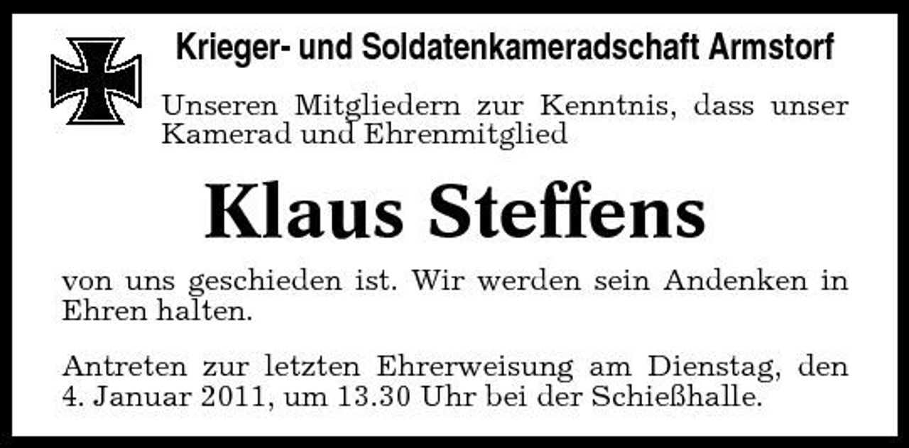 <p>Krieger- und Soldatenkameradschaft Armstorf<br />Unseren Mitgliedern zur Kenntnis, dass unser Kamerad und Ehrenmitglied</p><p>Klaus Steffens<br />von uns geschieden ist. Wir werden sein Andenken in Ehren halten. Antreten zur letzten Ehrerweisung am Dienstag, den 4. Januar 2011, um 13.30 Uhr bei der Schießhalle.</p>