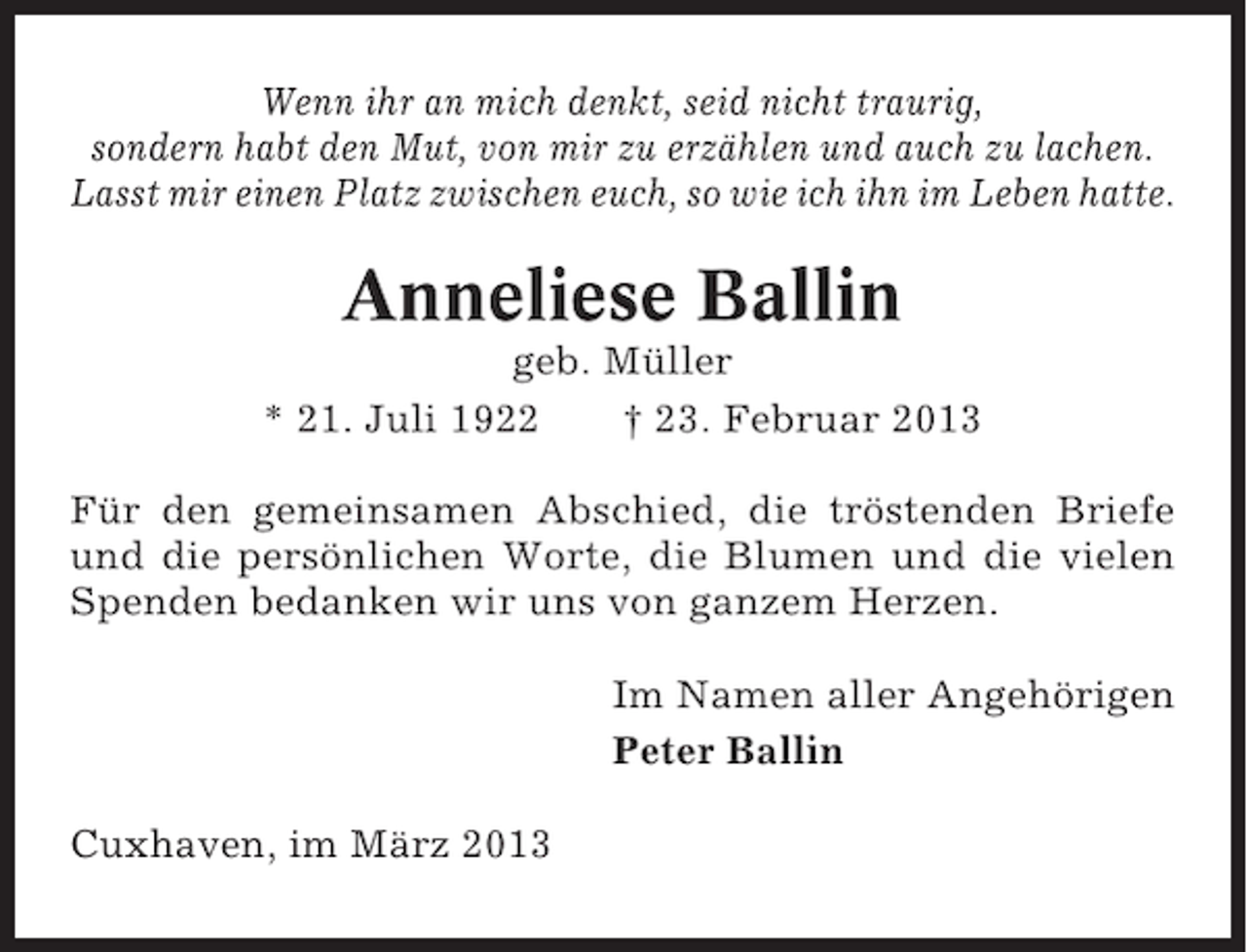 <p>Wenn ihr an mich denkt, seid nicht traurig,<br />sondern habt den Mut, von mir zu erzählen und auch zu lachen.<br />Lasst mir einen Platz zwischen euch, so wie ich ihn im Leben hatte.</p><p>Anneliese Ballin<br />geb. Müller<br />* 21. Juli 1922<br />† 23. Februar 2013<br />Für den gemeinsamen Abschied, die tröstenden Briefe<br />und die persönlichen Worte, die Blumen und die vielen<br />Spenden bedanken wir uns von ganzem Herzen.<br />Im Namen aller Angehörigen<br />Peter Ballin<br />Cuxhaven, im März 2013</p>