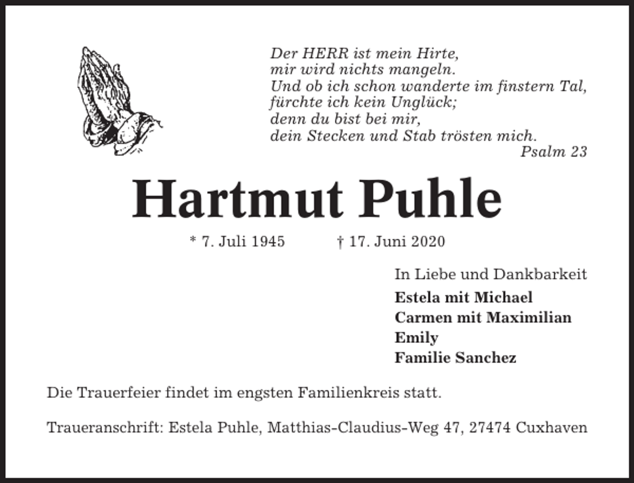 <p>Der HERR ist mein Hirte,<br />mir wird nichts mangeln.<br />Und ob ich schon wanderte im finstern Tal,<br />fürchte ich kein Unglück;<br />denn du bist bei mir,<br />dein Stecken und Stab trösten mich.<br />Psalm 23</p><p>Hartmut Puhle<br />* 7. Juli 1945</p><p>† 17. Juni 2020<br />In Liebe und Dankbarkeit<br />Estela mit Michael<br />Carmen mit Maximilian<br />Emily<br />Familie Sanchez</p><p>Die Trauerfeier findet im engsten Familienkreis statt.<br />Traueranschrift: Estela Puhle, Matthias-Claudius-Weg 47, 27474 Cuxhaven</p>