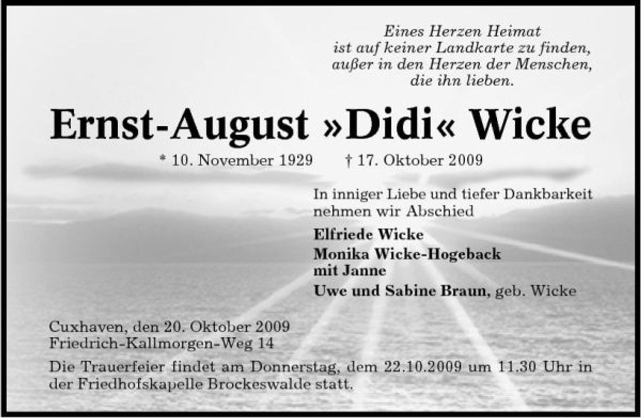 <p>Eines Herzen Heimat ist auf keiner Landkarte zu finden, außer in den Herzen der Menschen, die ihn lieben.</p><p>Ernst-August »Didi« Wicke<br />* 10. November 1929 † 17. Oktober 2009<br />In inniger Liebe und tiefer Dankbarkeit</p><p>nehmen wir Abschied Elfriede Wicke Monika Wicke-Hogeback mit Janne Uwe und Sabine Braun, geb. Wicke Cuxhaven, den 20. Oktober 2009 Friedrich-Kallmorgen-Weg 14 Die Trauerfeier findet am Donnerstag, dem 22.10.2009 um 11.30 Uhr in der Friedhofskapelle Brockeswalde statt.</p>