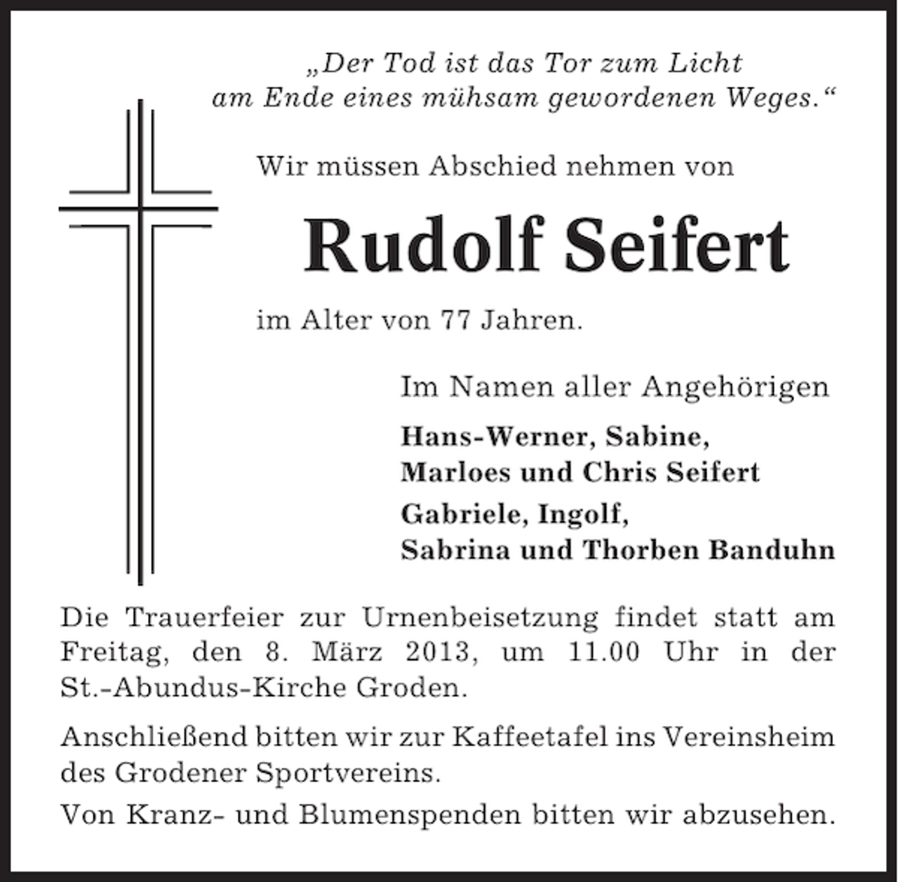 <p>„Der Tod ist das Tor zum Licht<br />am Ende eines mühsam gewordenen Weges.“<br />Wir müssen Abschied nehmen von</p><p>Rudolf Seifert<br />im Alter von 77 Jahren.</p><p>Im Namen aller Angehörigen<br />Hans-Werner, Sabine,<br />Marloes und Chris Seifert<br />Gabriele, Ingolf,<br />Sabrina und Thorben Banduhn<br />Die Trauerfeier zur Urnenbeisetzung findet statt am<br />Freitag, den 8. März 2013, um 11.00 Uhr in der<br />St.-Abundus-Kirche Groden.<br />Anschließend bitten wir zur Kaffeetafel ins Vereinsheim<br />des Grodener Sportvereins.<br />Von Kranz- und Blumenspenden bitten wir abzusehen.</p>