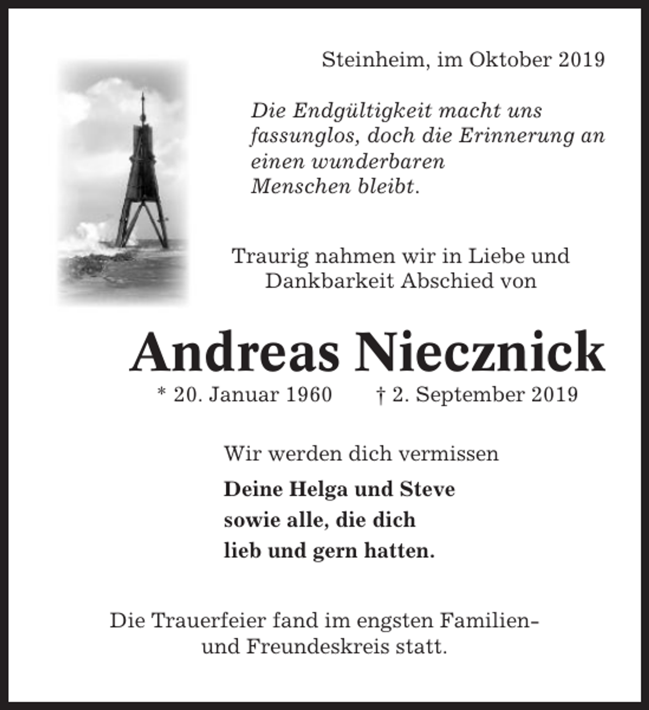 <p>Steinheim, im Oktober 2019<br />Die Endgültigkeit macht uns<br />fassunglos, doch die Erinnerung an<br />einen wunderbaren<br />Menschen bleibt.<br />Traurig nahmen wir in Liebe und<br />Dankbarkeit Abschied von</p><p>Andreas Niecznick<br />* 20. Januar 1960</p><p>† 2. September 2019</p><p>Wir werden dich vermissen<br />Deine Helga und Steve<br />sowie alle, die dich<br />lieb und gern hatten.<br />Die Trauerfeier fand im engsten Familienund Freundeskreis statt.</p>