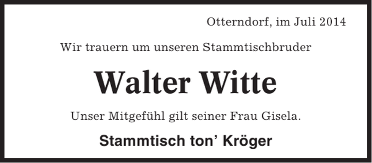 <p>Otterndorf, im Juli 2014<br />Wir trauern um unseren Stammtischbruder</p><p>Walter Witte<br />Unser Mitgefühl gilt seiner Frau Gisela.</p><p>Stammtisch ton’ Kröger</p>
