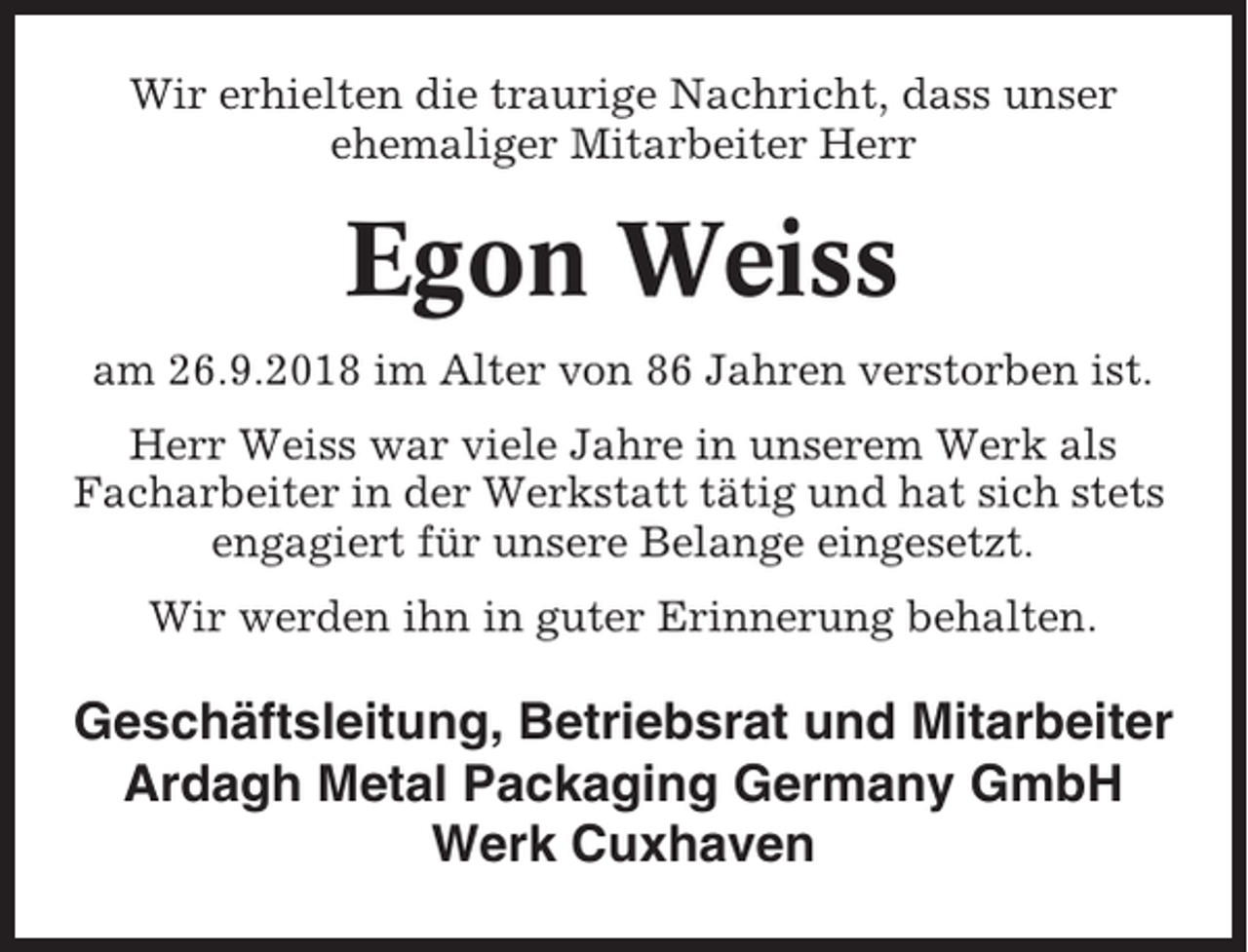 <p>Wir erhielten die traurige Nachricht, dass unser<br />ehemaliger Mitarbeiter Herr</p><p>Egon Weiss<br />am 26.9.2018 im Alter von 86 Jahren verstorben ist.<br />Herr Weiss war viele Jahre in unserem Werk als<br />Facharbeiter in der Werkstatt tätig und hat sich stets<br />engagiert für unsere Belange eingesetzt.<br />Wir werden ihn in guter Erinnerung behalten.</p><p>Geschäftsleitung, Betriebsrat und Mitarbeiter<br />Ardagh Metal Packaging Germany GmbH<br />Werk Cuxhaven</p>