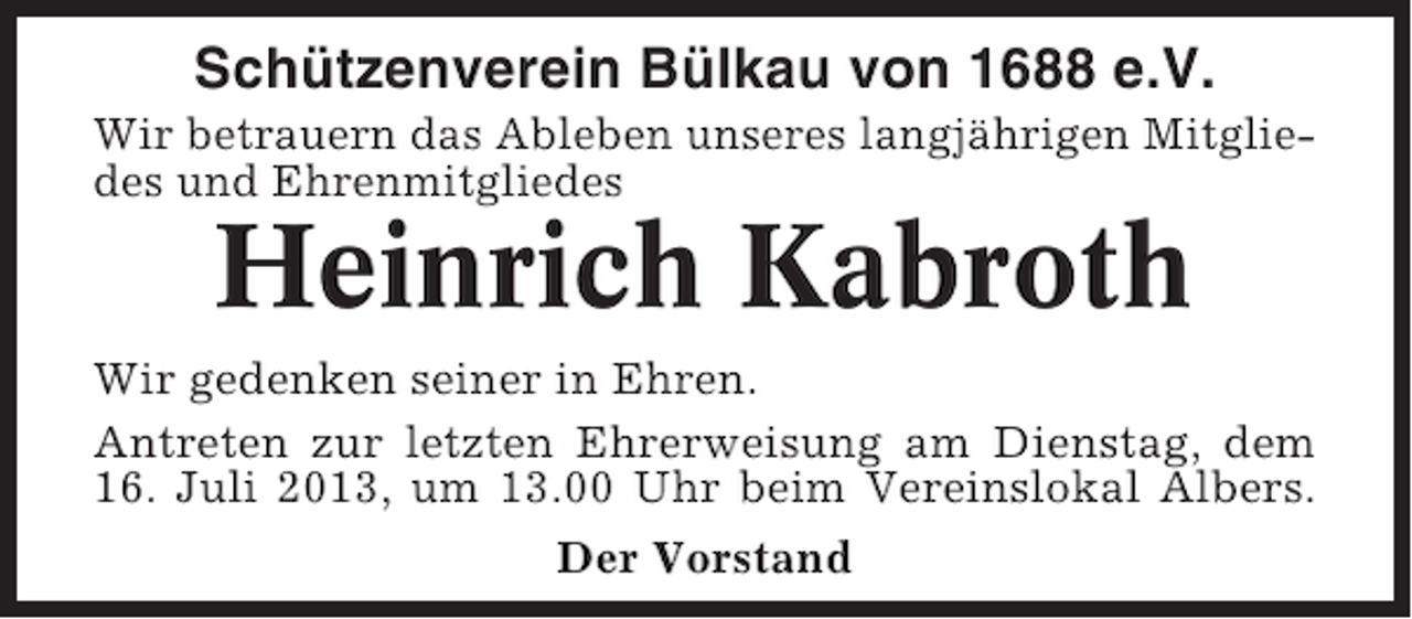 <p>Schützenverein Bülkau von 1688 e.V.<br />Wir betrauern das Ableben unseres langjährigen Mitgliedes und Ehrenmitgliedes</p><p>Heinrich Kabroth<br />Wir gedenken seiner in Ehren.<br />Antreten zur letzten Ehrerweisung am Dienstag, dem<br />16. Juli 2013, um 13.00 Uhr beim Vereinslokal Albers.<br />Der Vorstand</p>