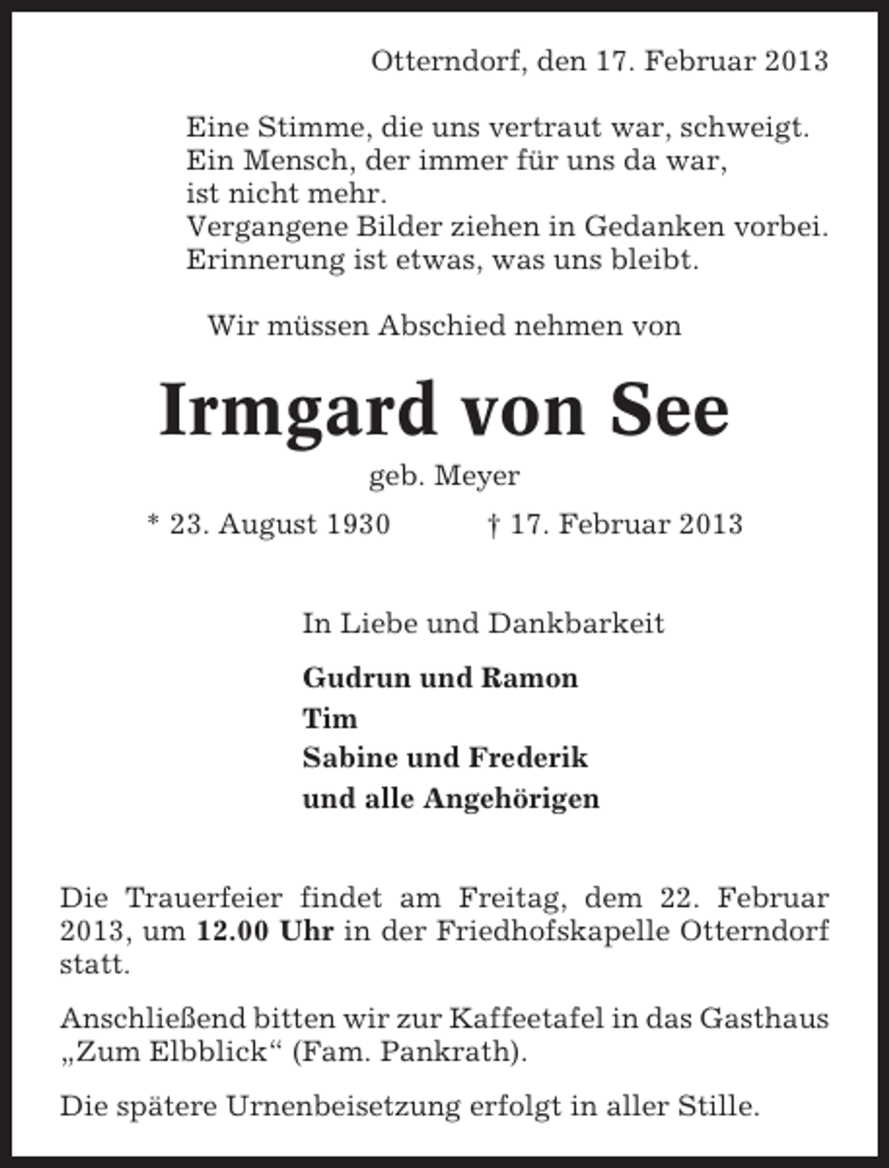 <p>Otterndorf, den 17. Februar 2013<br />Eine Stimme, die uns vertraut war, schweigt.<br />Ein Mensch, der immer für uns da war,<br />ist nicht mehr.<br />Vergangene Bilder ziehen in Gedanken vorbei.<br />Erinnerung ist etwas, was uns bleibt.<br />Wir müssen Abschied nehmen von</p><p>Irmgard von See<br />geb. Meyer<br />* 23. August 1930</p><p>† 17. Februar 2013</p><p>In Liebe und Dankbarkeit<br />Gudrun und Ramon<br />Tim<br />Sabine und Frederik<br />und alle Angehörigen<br />Die Trauerfeier findet am Freitag, dem 22. Februar<br />2013, um 12.00 Uhr in der Friedhofskapelle Otterndorf<br />statt.<br />Anschließend bitten wir zur Kaffeetafel in das Gasthaus<br />„Zum Elbblick“ (Fam. Pankrath).<br />Die spätere Urnenbeisetzung erfolgt in aller Stille.</p>