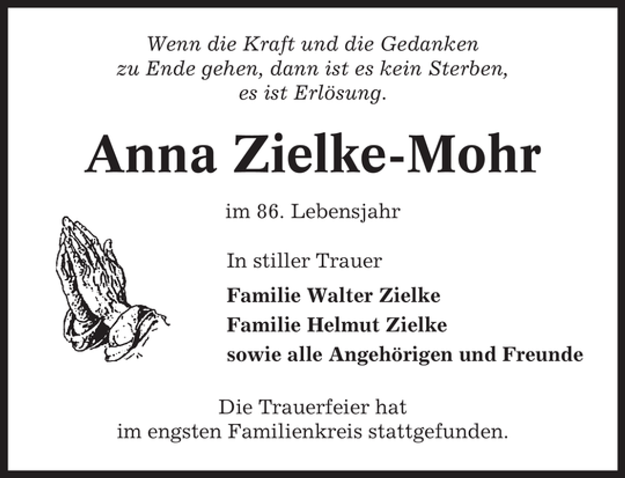 <p>Wenn die Kraft und die Gedanken<br />zu Ende gehen, dann ist es kein Sterben,<br />es ist Erlösung.</p><p>Anna Zielke-Mohr<br />im 86. Lebensjahr<br />In stiller Trauer<br />Familie Walter Zielke<br />Familie Helmut Zielke<br />sowie alle Angehörigen und Freunde<br />Die Trauerfeier hat<br />im engsten Familienkreis stattgefunden.</p>