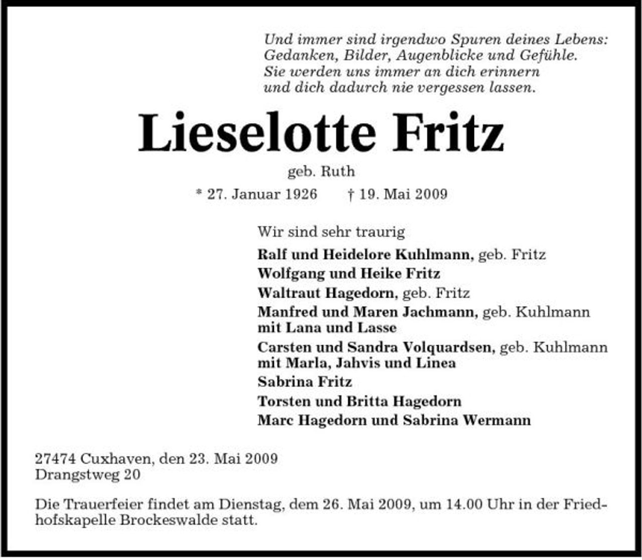 <p>Und immer sind irgendwo Spuren deines Lebens: Gedanken, Bilder, Augenblicke und Gefühle. Sie werden uns immer an dich erinnern und dich dadurch nie vergessen lassen.</p><p>Lieselotte Fritz<br />geb. Ruth * 27. Januar 1926 † 19. Mai 2009 Wir sind sehr traurig Ralf und Heidelore Kuhlmann, geb. Fritz Wolfgang und Heike Fritz Waltraut Hagedorn, geb. Fritz Manfred und Maren Jachmann, geb. Kuhlmann mit Lana und Lasse Carsten und Sandra Volquardsen, geb. Kuhlmann mit Marla, Jahvis und Linea Sabrina Fritz Torsten und Britta Hagedorn Marc Hagedorn und Sabrina Wermann 27474 Cuxhaven, den 23. Mai 2009 Drangstweg 20 Die Trauerfeier findet am Dienstag, dem 26. Mai 2009, um 14.00 Uhr in der Friedhofskapelle Brockeswalde statt.</p>