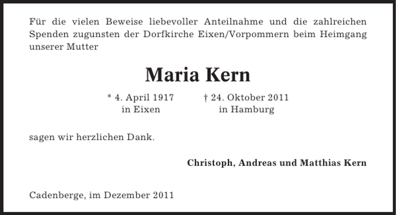 <p>Für die vielen Beweise liebevoller Anteilnahme und die zahlreichen<br />Spenden zugunsten der Dorfkirche Eixen/Vorpommern beim Heimgang<br />unserer Mutter</p><p>Maria Kern<br />* 4. April 1917<br />in Eixen</p><p>† 24. Oktober 2011<br />in Hamburg</p><p>sagen wir herzlichen Dank.<br />Christoph, Andreas und Matthias Kern<br />Cadenberge, im Dezember 2011</p>