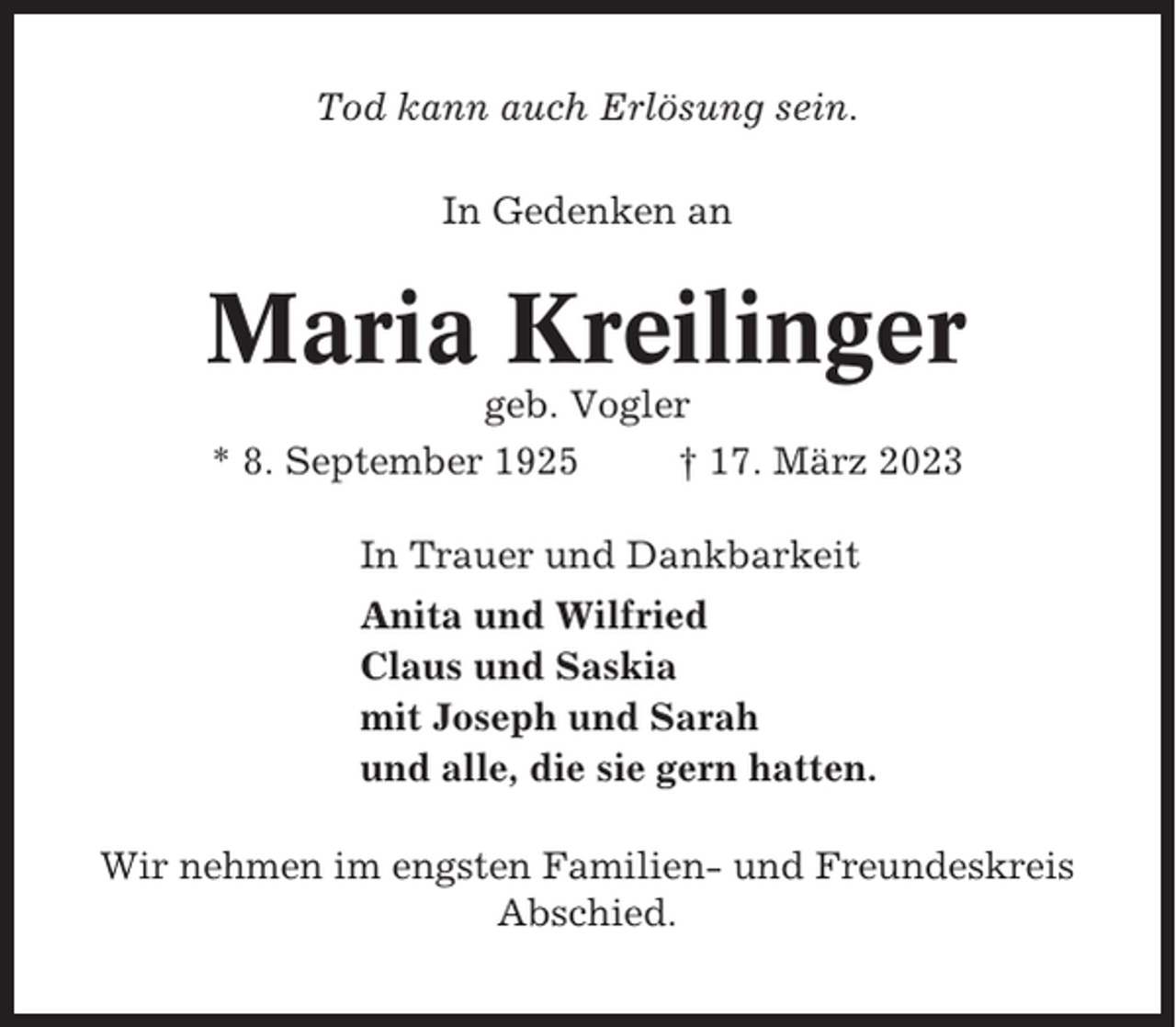 <p>Tod kann auch Erlösung sein.<br />In Gedenken an</p><p>Maria Kreilinger<br />geb. Vogler<br />* 8. September 1925<br />† 17. März 2023<br />In Trauer und Dankbarkeit<br />Anita und Wilfried<br />Claus und Saskia<br />mit Joseph und Sarah<br />und alle, die sie gern hatten.<br />Wir nehmen im engsten Familien- und Freundeskreis<br />Abschied.</p>
