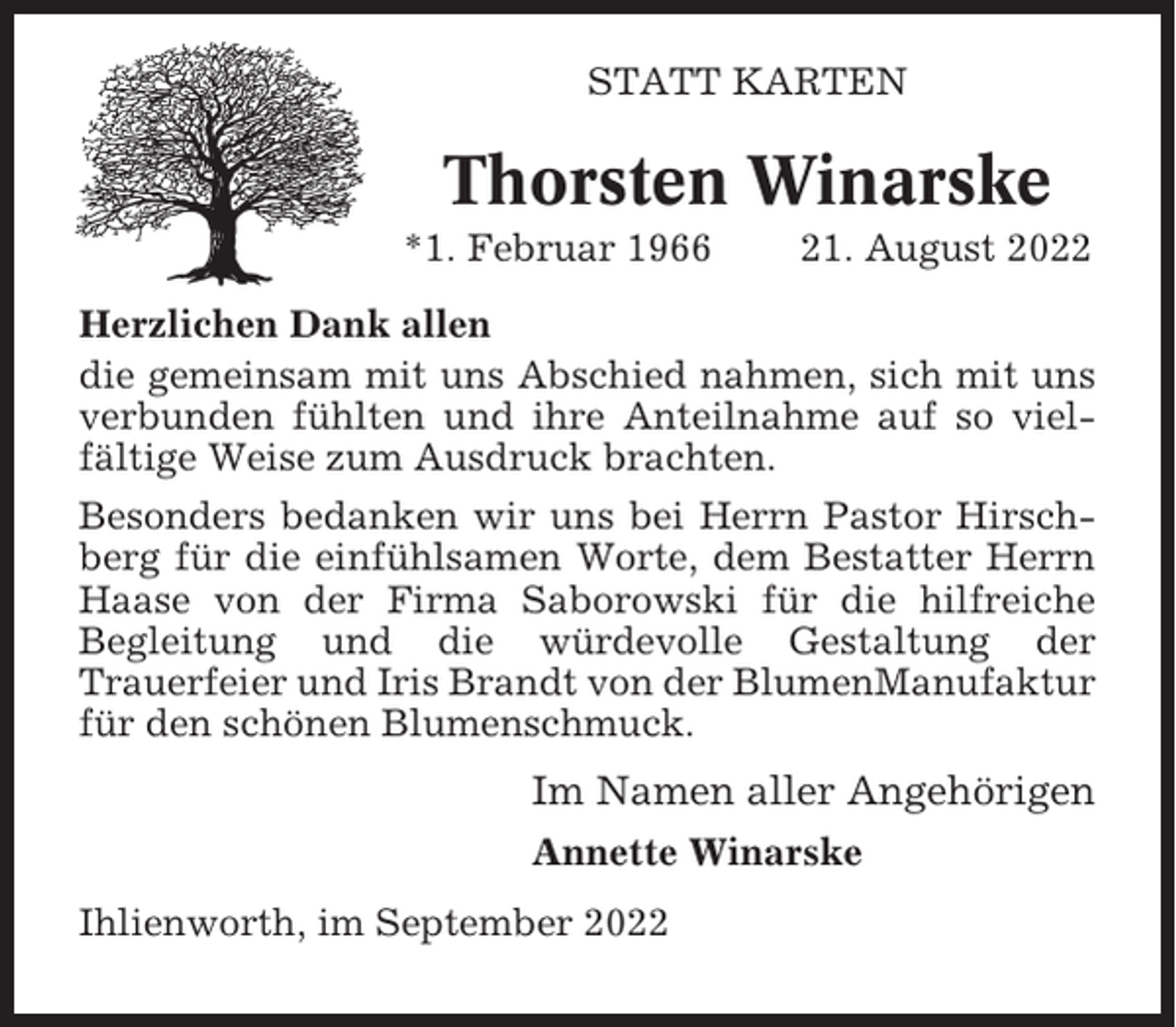 <p>STATT KARTEN</p><p>Thorsten Winarske<br />*1. Februar 1966</p><p>21. August 2022</p><p>Herzlichen Dank allen<br />die gemeinsam mit uns Abschied nahmen, sich mit uns<br />verbunden fühlten und ihre Anteilnahme auf so vielfältige Weise zum Ausdruck brachten.<br />Besonders bedanken wir uns bei Herrn Pastor Hirschberg für die einfühlsamen Worte, dem Bestatter Herrn<br />Haase von der Firma Saborowski für die hilfreiche<br />Begleitung und die würdevolle Gestaltung der<br />Trauerfeier und Iris Brandt von der BlumenManufaktur<br />für den schönen Blumenschmuck.</p><p>Im Namen aller Angehörigen<br />Annette Winarske<br />Ihlienworth, im September 2022</p>