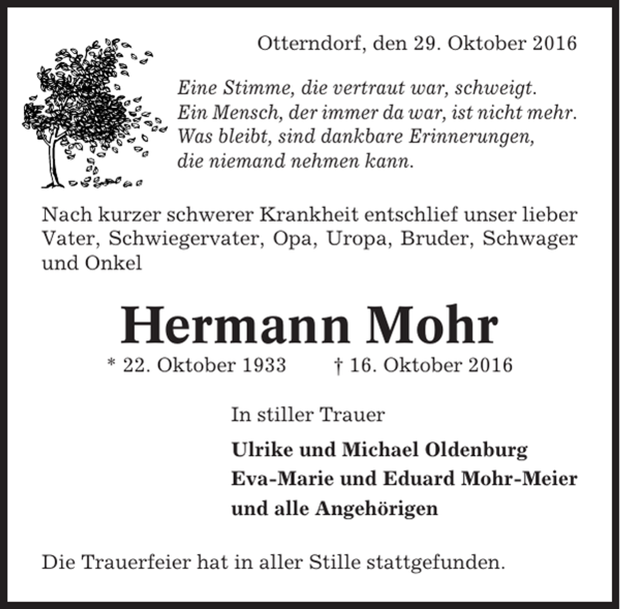 <p>Otterndorf, den 29. Oktober 2016<br />Eine Stimme, die vertraut war, schweigt.<br />Ein Mensch, der immer da war, ist nicht mehr.<br />Was bleibt, sind dankbare Erinnerungen,<br />die niemand nehmen kann.<br />Nach kurzer schwerer Krankheit entschlief unser lieber<br />Vater, Schwiegervater, Opa, Uropa, Bruder, Schwager<br />und Onkel</p><p>Hermann Mohr<br />* 22. Oktober 1933</p><p>† 16. Oktober 2016</p><p>In stiller Trauer<br />Ulrike und Michael Oldenburg<br />Eva-Marie und Eduard Mohr-Meier<br />und alle Angehörigen<br />Die Trauerfeier hat in aller Stille stattgefunden.</p>