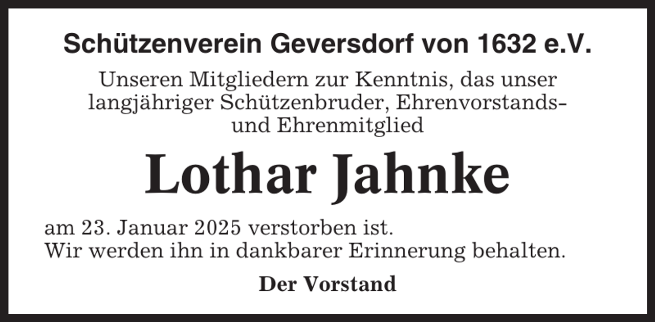 <p>Schützenverein Geversdorf von 1632 e.V.<br />Unseren Mitgliedern zur Kenntnis, das unser<br />langjähriger Schützenbruder, Ehrenvorstandsund Ehrenmitglied</p><p>Lothar Jahnke<br />am 23. Januar 2025 verstorben ist.<br />Wir werden ihn in dankbarer Erinnerung behalten.<br />Der Vorstand</p>