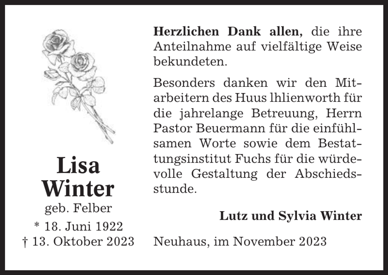 <p>Herzlichen Dank allen, die ihre<br />Anteilnahme auf vielfältige Weise<br />bekundeten.</p><p>Lisa<br />Winter<br />geb. Felber<br />* 18. Juni 1922<br />† 13. Oktober 2023</p><p>Besonders danken wir den Mitarbeitern des Huus lhlienworth für<br />die jahrelange Betreuung, Herrn<br />Pastor Beuermann für die einfühlsamen Worte sowie dem Bestattungsinstitut Fuchs für die würdevolle Gestaltung der Abschiedsstunde.<br />Lutz und Sylvia Winter<br />Neuhaus, im November 2023</p>