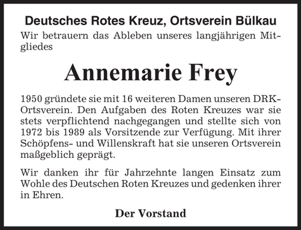 <p>Deutsches Rotes Kreuz, Ortsverein Bülkau<br />Wir betrauern das Ableben unseres langjährigen Mitgliedes</p><p>Annemarie Frey<br />1950 gründete sie mit 16 weiteren Damen unseren DRKOrtsverein. Den Aufgaben des Roten Kreuzes war sie stets verpflichtend nachgegangen und stellte sich von 1972 bis 1989 als Vorsitzende zur Verfügung. Mit ihrer Schöpfens- und Willenskraft hat sie unseren Ortsverein maßgeblich geprägt. Wir danken ihr für Jahrzehnte langen Einsatz zum Wohle des Deutschen Roten Kreuzes und gedenken ihrer in Ehren.</p><p>Der Vorstand</p>