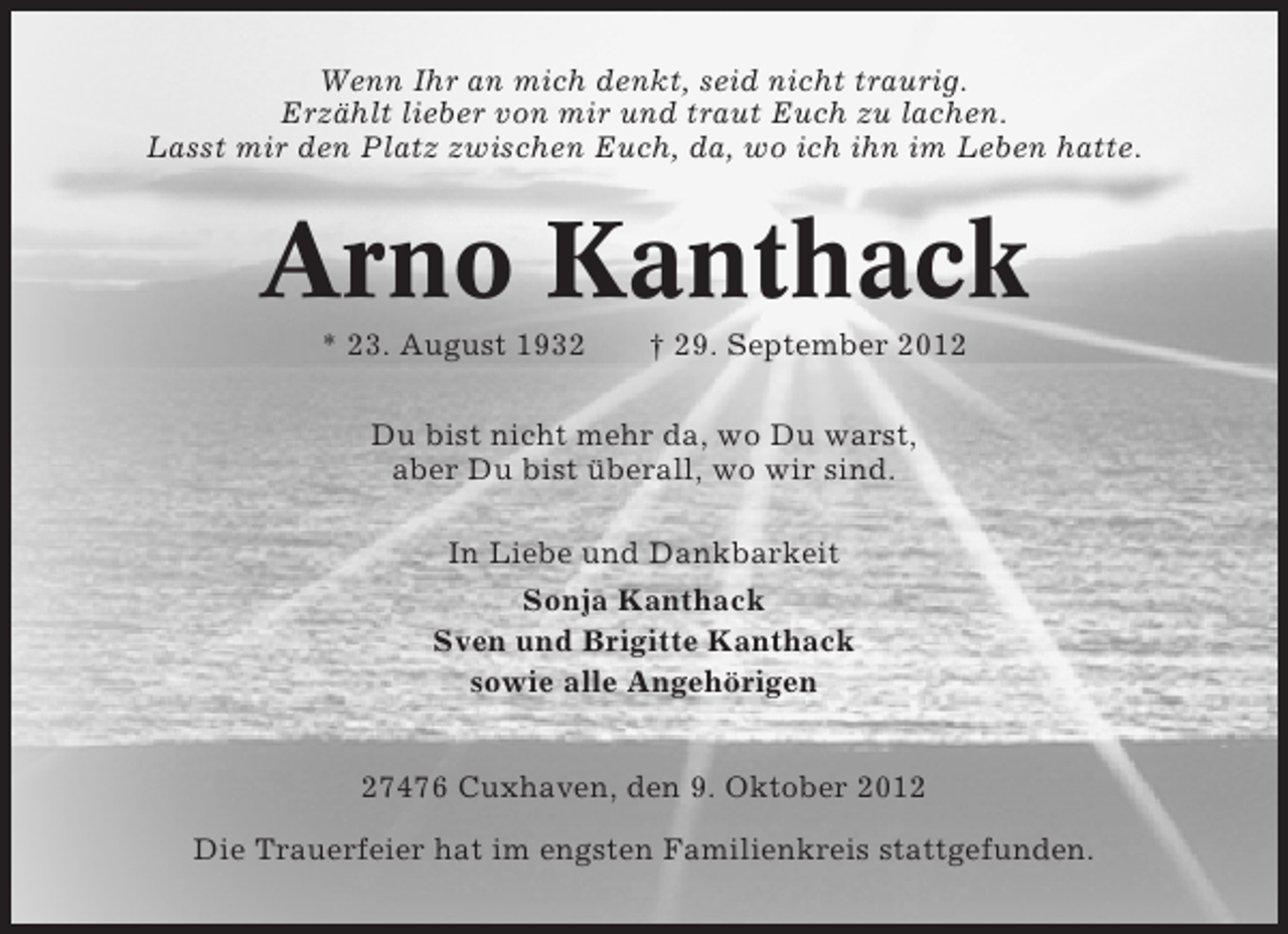 <p>Wenn Ihr an mich denkt, seid nicht traurig.<br />Erzählt lieber von mir und traut Euch zu lachen.<br />Lasst mir den Platz zwischen Euch, da, wo ich ihn im Leben hatte.</p><p>Arno Kanthack<br />* 23. August 1932</p><p>† 29. September 2012</p><p>Du bist nicht mehr da, wo Du warst,<br />aber Du bist überall, wo wir sind.<br />In Liebe und Dankbarkeit<br />Sonja Kanthack<br />Sven und Brigitte Kanthack<br />sowie alle Angehörigen<br />27476 Cuxhaven, den 9. Oktober 2012<br />Die Trauerfeier hat im engsten Familienkreis stattgefunden.</p>