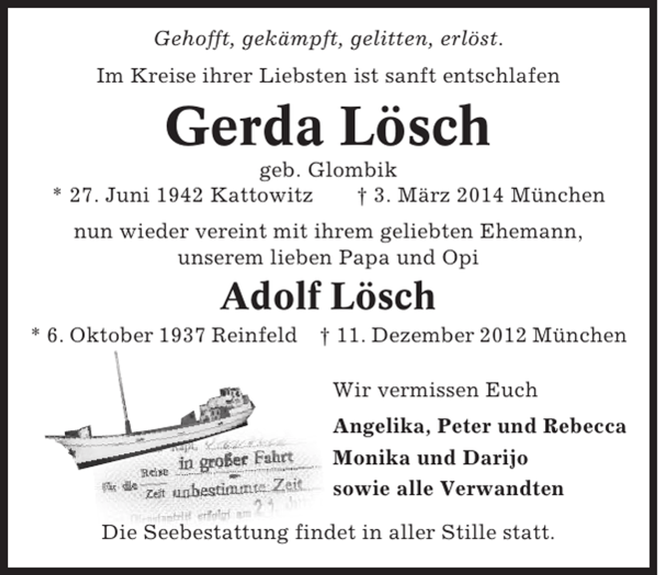 <p>Gehofft, gekämpft, gelitten, erlöst.<br />Im Kreise ihrer Liebsten ist sanft entschlafen</p><p>Gerda Lösch<br />geb. Glombik<br />* 27. Juni 1942 Kattowitz<br />† 3. März 2014 München<br />nun wieder vereint mit ihrem geliebten Ehemann,<br />unserem lieben Papa und Opi</p><p>Adolf Lösch<br />* 6. Oktober 1937 Reinfeld</p><p>† 11. Dezember 2012 München<br />Wir vermissen Euch<br />Angelika, Peter und Rebecca<br />Monika und Darijo<br />sowie alle Verwandten</p><p>Die Seebestattung findet in aller Stille statt.</p>