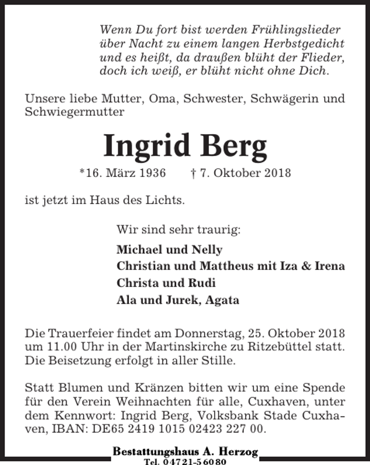 <p>Wenn Du fort bist werden Frühlingslieder<br />über Nacht zu einem langen Herbstgedicht<br />und es heißt, da draußen blüht der Flieder,<br />doch ich weiß, er blüht nicht ohne Dich.<br />Unsere liebe Mutter, Oma, Schwester, Schwägerin und<br />Schwiegermutter</p><p>Ingrid Berg<br />*16. März 1936</p><p>† 7. Oktober 2018</p><p>ist jetzt im Haus des Lichts.<br />Wir sind sehr traurig:<br />Michael und Nelly<br />Christian und Mattheus mit Iza &amp; Irena<br />Christa und Rudi<br />Ala und Jurek, Agata<br />Die Trauerfeier findet am Donnerstag, 25. Oktober 2018<br />um 11.00 Uhr in der Martinskirche zu Ritzebüttel statt.<br />Die Beisetzung erfolgt in aller Stille.<br />Statt Blumen und Kränzen bitten wir um eine Spende<br />für den Verein Weihnachten für alle, Cuxhaven, unter<br />dem Kennwort: Ingrid Berg, Volksbank Stade Cuxhaven, IBAN: DE65 2419 1015 02423 227 00.</p>