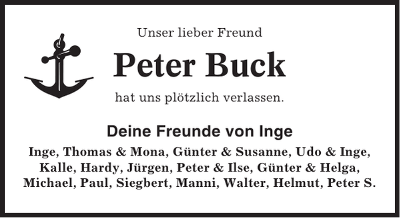 <p>Unser lieber Freund</p><p>Peter Buck<br />hat uns plötzlich verlassen.</p><p>Deine Freunde von Inge<br />Inge, Thomas &amp; Mona, Günter &amp; Susanne, Udo &amp; Inge,<br />Kalle, Hardy, Jürgen, Peter &amp; Ilse, Günter &amp; Helga,<br />Michael, Paul, Siegbert, Manni, Walter, Helmut, Peter S.</p>