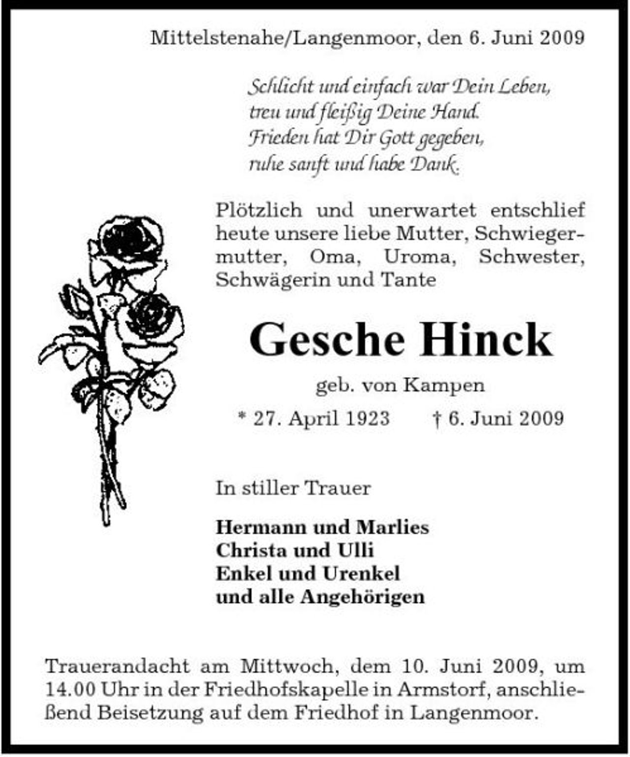 <p>Mittelstenahe/Langenmoor, den 6. Juni 2009</p><p>Schlicht und einfach war Dein Leben, treu und fleißig Deine Hand. Frieden hat Dir Gott gegeben, ruhe sanft und habe Dank.<br />Plötzlich und unerwartet entschlief heute unsere liebe Mutter, Schwiegermutter, Oma, Uroma, Schwester, Schwägerin und Tante</p><p>Gesche Hinck<br />geb. von Kampen * 27. April 1923 In stiller Trauer Hermann und Marlies Christa und Ulli Enkel und Urenkel und alle Angehörigen Trauerandacht am Mittwoch, dem 10. Juni 2009, um 14.00 Uhr in der Friedhofskapelle in Armstorf, anschließend Beisetzung auf dem Friedhof in Langenmoor. † 6. Juni 2009</p>