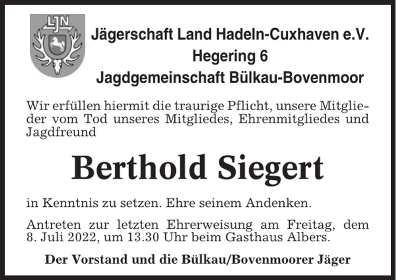 <p>Jägerschaft Land Hadeln-Cuxhaven e.V.<br />Hegering 6<br />Jagdgemeinschaft Bülkau-Bovenmoor<br />Wir erfüllen hiermit die traurige Pflicht, unsere Mitglieder vom Tod unseres Mitgliedes, Ehrenmitgliedes und<br />Jagdfreund</p><p>Berthold Siegert<br />in Kenntnis zu setzen. Ehre seinem Andenken.<br />Antreten zur letzten Ehrerweisung am Freitag, dem<br />8. Juli 2022, um 13.30 Uhr beim Gasthaus Albers.<br />Der Vorstand und die Bülkau/Bovenmoorer Jäger</p>
