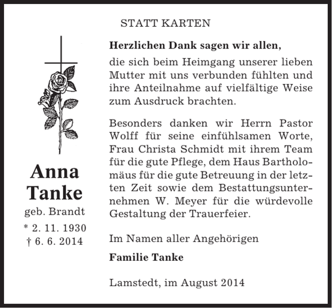 <p>STATT KARTEN<br />Herzlichen Dank sagen wir allen,<br />die sich beim Heimgang unserer lieben<br />Mutter mit uns verbunden fühlten und<br />ihre Anteilnahme auf vielfältige Weise<br />zum Ausdruck brachten.</p><p>Anna<br />Tanke<br />geb. Brandt<br />* 2. 11. 1930<br />† 6. 6. 2014</p><p>Besonders danken wir Herrn Pastor<br />Wolff für seine einfühlsamen Worte,<br />Frau Christa Schmidt mit ihrem Team<br />für die gute Pflege, dem Haus Bartholomäus für die gute Betreuung in der letzten Zeit sowie dem Bestattungsunternehmen W. Meyer für die würdevolle<br />Gestaltung der Trauerfeier.<br />Im Namen aller Angehörigen<br />Familie Tanke<br />Lamstedt, im August 2014</p>