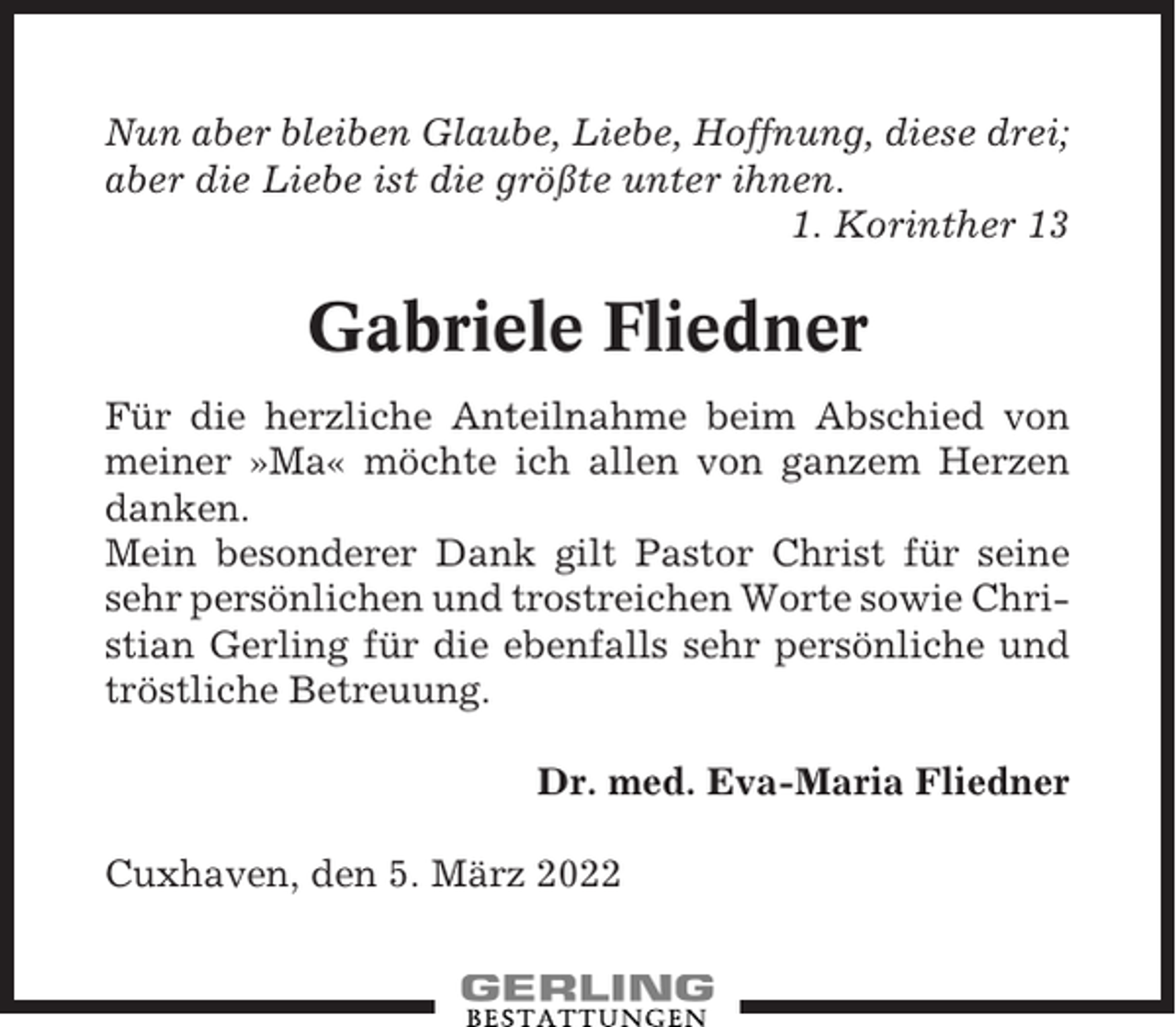 <p>Nun aber bleiben Glaube, Liebe, Hoffnung, diese drei;<br />aber die Liebe ist die größte unter ihnen.<br />1. Korinther 13</p><p>Gabriele Fliedner<br />Für die herzliche Anteilnahme beim Abschied von<br />meiner »Ma« möchte ich allen von ganzem Herzen<br />danken.<br />Mein besonderer Dank gilt Pastor Christ für seine<br />sehr persönlichen und trostreichen Worte sowie Christian Gerling für die ebenfalls sehr persönliche und<br />tröstliche Betreuung.<br />Dr. med. Eva-Maria Fliedner<br />Cuxhaven, den 5. März 2022</p>