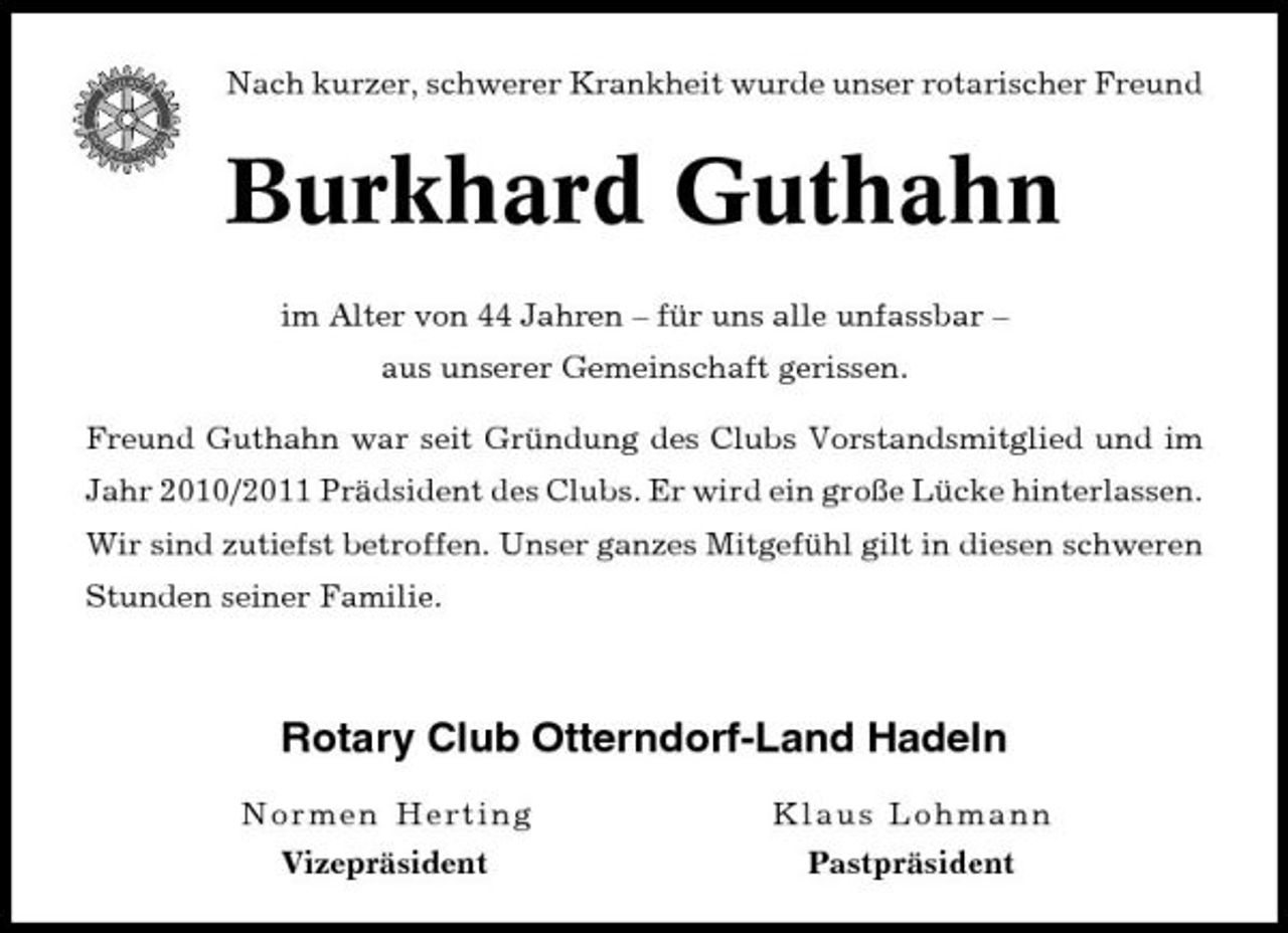 <p>Nach kurzer, schwerer Krankheit wurde unser rotarischer Freund</p><p>Burkhard Guthahn<br />im Alter von 44 Jahren – für uns alle unfassbar – aus unserer Gemeinschaft gerissen. Freund Guthahn war seit Gründung des Clubs Vorstandsmitglied und im Jahr 2010/2011 Prädsident des Clubs. Er wird ein große Lücke hinterlassen. Wir sind zutiefst betroffen. Unser ganzes Mitgefühl gilt in diesen schweren Stunden seiner Familie.</p><p>Rotary Club Otterndorf-Land Hadeln<br />Norme n H erting Vizepräsident Kl au s L o h m a n n Pastpräsident</p>