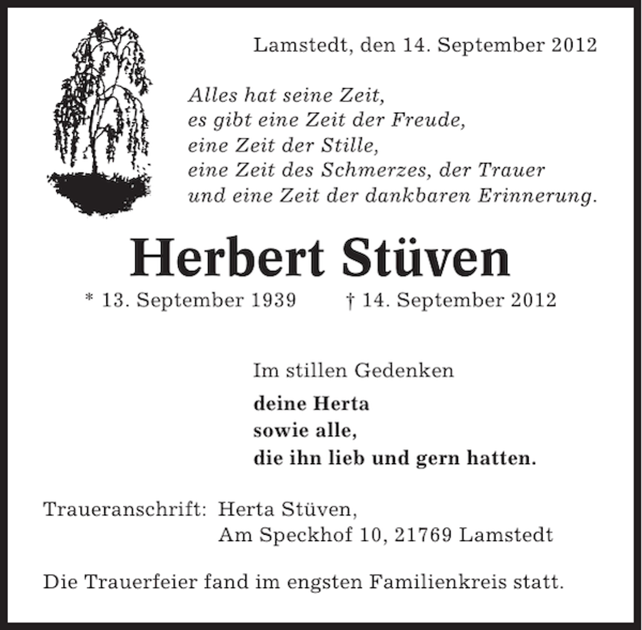 <p>Lamstedt, den 14. September 2012<br />Alles hat seine Zeit,<br />es gibt eine Zeit der Freude,<br />eine Zeit der Stille,<br />eine Zeit des Schmerzes, der Trauer<br />und eine Zeit der dankbaren Erinnerung.</p><p>Herbert Stüven<br />* 13. September 1939</p><p>† 14. September 2012</p><p>Im stillen Gedenken<br />deine Herta<br />sowie alle,<br />die ihn lieb und gern hatten.<br />Traueranschrift: Herta Stüven,<br />Am Speckhof 10, 21769 Lamstedt<br />Die Trauerfeier fand im engsten Familienkreis statt.</p>