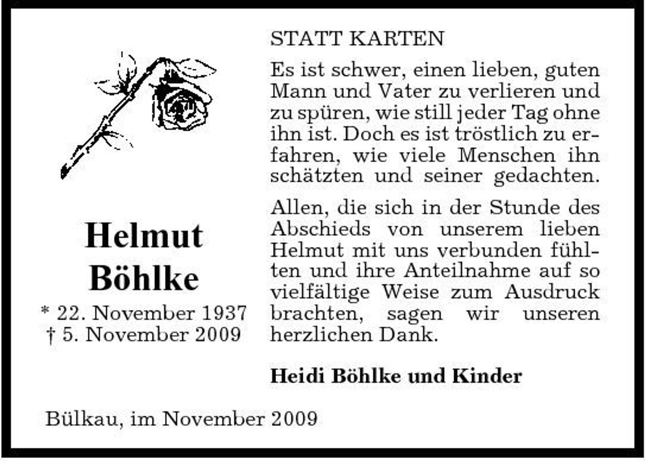 <p>STATT KARTEN Es ist schwer, einen lieben, guten Mann und Vater zu verlieren und zu spüren, wie still jeder Tag ohne ihn ist. Doch es ist tröstlich zu erfahren, wie viele Menschen ihn schätzten und seiner gedachten. Allen, die sich in der Stunde des Abschieds von unserem lieben Helmut mit uns verbunden fühlten und ihre Anteilnahme auf so vielfältige Weise zum Ausdruck brachten, sagen wir unseren herzlichen Dank. Heidi Böhlke und Kinder Bülkau, im November 2009</p><p>Helmut Böhlke<br />* 22. November 1937 † 5. November 2009</p>